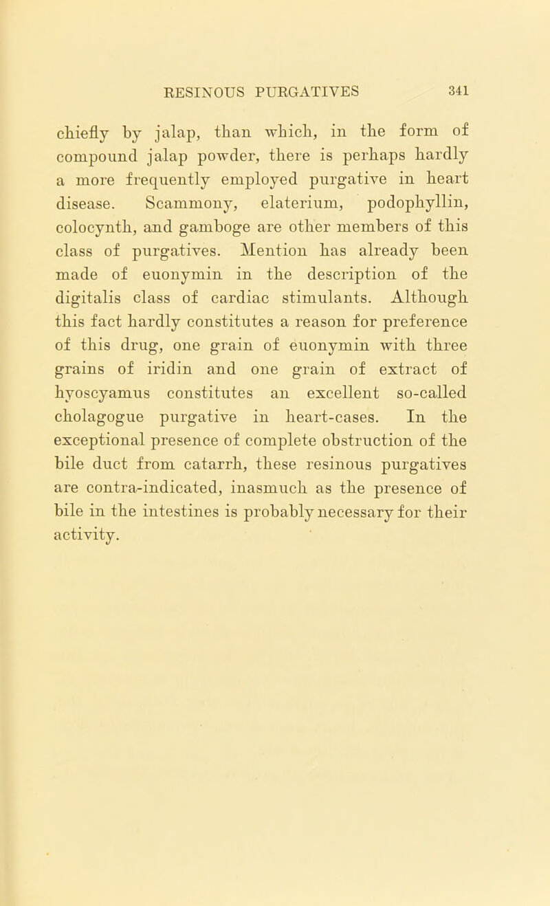chiefly by jalap, than which, in the form of compound jalap powder, there is perhaps hardly a more frequently employed purgative in heart disease. Scammony, elaterium, podophyllin, colocynth, and gamboge are other members of this class of purgatives. Mention has already been made of euonymin in the description of the digitalis class of cardiac stimulants. Although this fact hardly constitutes a reason for preference of this drug, one grain of euonymin with three grains of iridin and one grain of extract of hyoscyamus constitutes an excellent so-called cholagogue purgative in heart-cases. In the exceptional presence of complete obstruction of the bile duct from catarrh, these resinous purgatives are contra-indicated, inasmuch as the presence of bile in the intestines is probably necessary for their activity.
