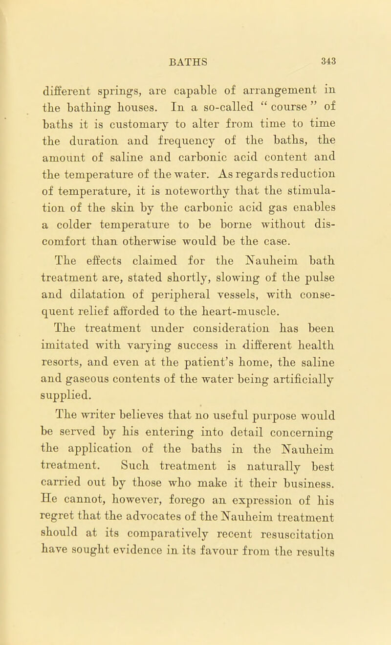 different springs, are capable of arrangement in the bathing houses. In a so-called “ course ” of baths it is customary to alter from time to time the duration and frequency of the baths, the amount of saline and carbonic acid content and the temperature of the water. As regards reduction of temperature, it is noteworthy that the stimula- tion of the skin by the carbonic acid gas enables a colder temperature to be borne without dis- comfort than otherwise would be the case. The effects claimed for the Nauheim bath treatment are, stated shortly, slowing of the pulse and dilatation of peripheral vessels, with conse- quent relief afforded to the heart-muscle. The treatment under consideration has been imitated with varying success in different health resorts, and even at the patient’s home, the saline and gaseous contents of the water being artificially supplied. The writer believes that no useful purpose would be served by his entering into detail concerning the application of the baths in the Nauheim treatment. Such treatment is naturally best carried out by those who make it their business. He cannot, however, forego an expression of his regret that the advocates of the Nauheim treatment should at its comparatively recent resuscitation have sought evidence in its favour from the results