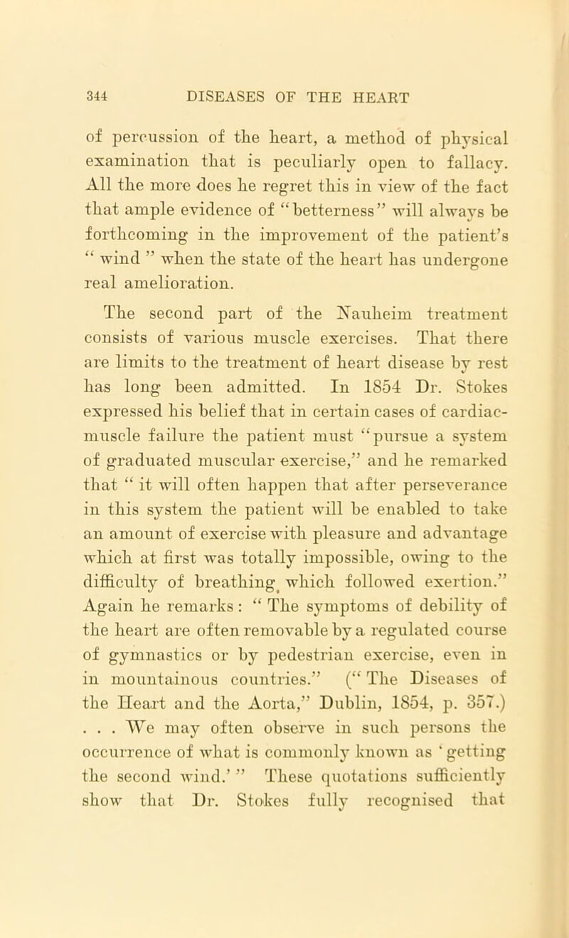 of percussion of the heart, a method of physical examination that is peculiarly open to fallacy. All the more does he regret this in view of the fact that ample evidence of “betterness” will always be forthcoming in the improvement of the patient’s “ wind ” when the state of the heart has undergone real amelioration. The second part of the Nauheim treatment consists of various muscle exercises. That there are limits to the treatment of heart disease by rest has long been admitted. In 1854 Dr. Stokes expressed his belief that in certain cases of cardiac- muscle failure the patient must “pursue a system of graduated muscular exercise,” and he remarked that “ it will often happen that after perseverance in this system the patient will he enabled to take an amount of exercise with pleasure and advantage which at first was totally impossible, owing to the difficulty of breathingi which followed exertion.” Again he remarks: “ The symptoms of debility of the heart are often removable by a regulated course of gymnastics or by pedestrian exercise, even in in mountainous countries.” (“ The Diseases of the Heart and the Aorta,” Dublin, 1854, p. 357.) . . . We may often observe in such persons the occurrence of what is commonly known as ‘ getting the second wind.’ ” These quotations sufficiently show that Dr. Stokes fully recognised that