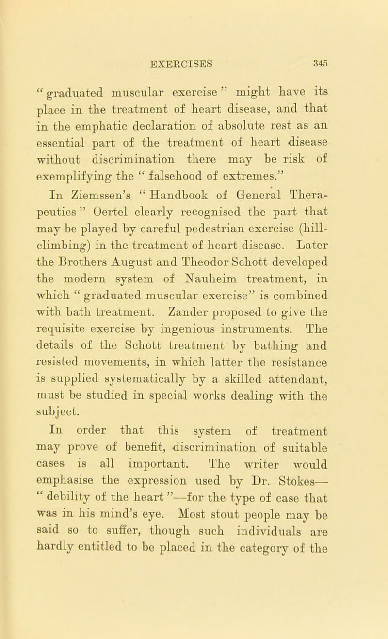 “ graduated muscular exercise ” miglit have its place in the treatment of heart disease, and that in the emphatic declaration of absolute rest as an essential part of the treatment of heart disease without discrimination there may be risk of exemplifying the “ falsehood of extremes.” In Ziemssen’s “ Handbook of General Thera- peutics ” Oertel clearly recognised the part that may be played by careful pedestrian exercise (hill- climbing) in the treatment of heart disease. Later the Brothers August and Theodor Schott developed the modern system of Nauheim treatment, in which “ graduated muscular exercise” is combined with bath treatment. Zander proposed to give the requisite exercise by ingenious instruments. The details of the Schott treatment by bathing and resisted movements, in which latter the resistance is supplied systematically by a skilled attendant, must be studied in special works dealing with the subject. In order that this system of treatment may prove of benefit, discrimination of suitable cases is all important. The writer would emphasise the expression used by Dr. Stokes— “ debility of the heart ”—for the type of case that was in his mind’s eye. Most stout people may be said so to suffer, though such individuals are hardly entitled to be placed in the category of the
