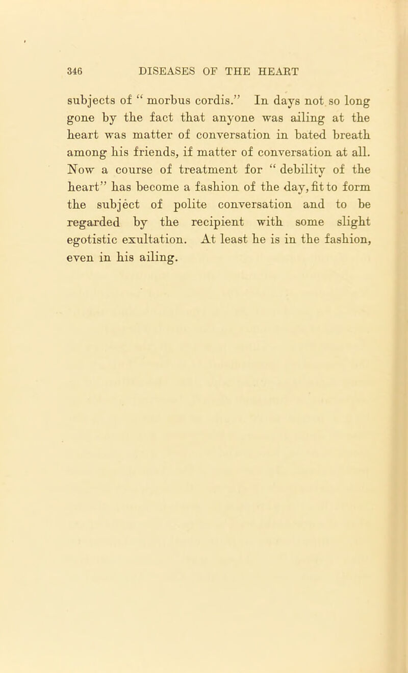 subjects of “ morbus cordis.” In days not so long gone by tbe fact that anyone was ailing at tbe heart was matter of conversation in bated breath among his friends, if matter of conversation at all. Now a course of treatment for “ debility of the heart” has become a fashion of the day, fit to form the subject of polite conversation and to be regarded by the recipient with some slight egotistic exultation. At least he is in the fashion, even in his ailing.