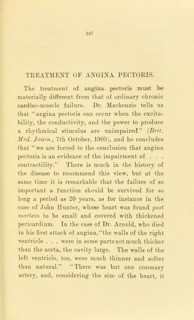 TREATMENT OF ANGINA PECTORIS. The treatment of angina pectoris must be materially different from that of ordinary chronic cardiac-muscle failure. Dr. Mackenzie tells us that “ angina pectoris can occur when the excita- bility, the conductivity, and the power to produce a rhythmical stimulus are unimpaired” {Brit. Med. Journ., 7th October, 1905), and he concludes that “we are forced to the conclusion that angina pectoris is an evidence of the impairment of . . . contractility.” There is much in the history of the disease to recommend this view, but at the same time it is remarkable that the failure of so important a function should be survived for so long a period as 20 years, as for instance in the case of John Hunter, whose heart was found post mortem to be small and covered with thickened pericardium. In the case of Dr. Arnold, who died in his first attack of angina, “the walls of the right ventricle . . . were in some parts not much thicker than the aorta, the cavity large. The walls of the left ventricle, too, were much thinner and softer than natural.” “ There was but one coronary artery, and, considering the size of the heart, it