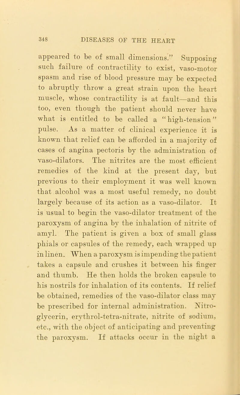 appeared to be of small dimensions.” Supposing such failure of contractility to exist, vaso-motor spasm and rise of blood pressure may be expected to abruptly throw a great strain upon the heart muscle, whose contractility is at fault—and this too, even though the patient should never have what is entitled to be called a “high-tension” pulse. As a matter of clinical experience it is known that relief can be afforded in a majority of cases of angina pectoris by the administration of vaso-dilators. The nitrites are the most efficient remedies of the kind at the present day, but previous to their employment it was well known that alcohol was a most useful remedy, no doubt largely because of its action as a vaso-dilator. It is usual to begin the vaso-dilator treatment of the paroxysm of angina by the inhalation of nitrite of amyl. The patient is given a box of small glass phials or capsules of the remedy, each wrapped up in linen. When a paroxysm is impending the patient takes a capsule and crushes it between bis finger and thumb. He then holds the broken capsule to his nostrils for inhalation of its contents. If relief be obtained, remedies of the vaso-dilator class may be prescribed for internal administration. Nitro- glycerin, erythrol-tetra-nitrate, nitrite of sodium, etc., with the object of anticipating and preventing the paroxysm. If attacks occur in the night a