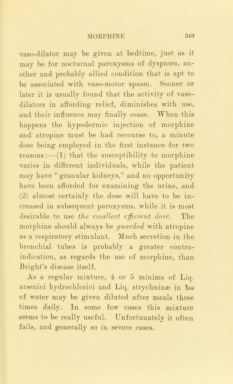 vasodilator may be given at bedtime, just as it may be for nocturnal paroxysms of dyspnoea, an- other and probably allied condition that is apt to be associated with vaso-motor spasm. Sooner or later it is usually found that the activity of vaso- dilators in affording relief, diminishes with use, and their influence may finally cease. When this happens the hypodermic injection of morphine and atropine must be had recourse to, a minute dose being employed in the first instance for twro reasons:—(1) that the susceptibility to morphine varies in different individuals, while the patient may have “ granular kidneys,” and no opportunity have been afforded for examining the urine, and (2) almost certainly the dose will have to be in- creased in subsequent paroxysms, while it is most desirable to use the smallest efficient dose. The morphine should always be guarded with atropine as a respiratory stimulant. Much secretion in the bronchial tiibes is probably a greater contra- indication, as regards the use of morphine, than Bright’s disease itself. As a regular mixture, 4 or 5 minims of Liq. arsenici hydrochlorici and Liq. strychninae in 3ss of water may be given diluted after meals three times daily. In some few cases this mixture seems to be really useful. Unfortunately it often fails, and generally so in severe cases.