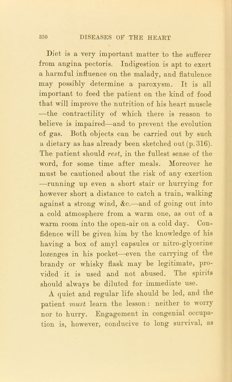Diet is a very important matter to the sufferer from angina pectoris. Indigestion is apt to exert a harmful influence on the malady, and flatulence may possibly determine a paroxysm. It is all important to feed the patient on the kind of food that will improve the nutrition of his heart muscle —the contractility of which there is reason to believe is impaired—and to prevent the evolution of gas. Both objects can be carried out by such a dietary as has already been sketched out (p. 316). The patient should rest, in the fullest sense of the word, for some time after meals. Moreover he must be cautioned about the risk of any exertion —running up even a short stair or hurrying for however short a distance to catch a train, walking against a strong wind, &c.—and of going out into a cold atmosphei’e from a warm one, as out of a warm room into the open-air on a cold day. Con- fidence will be given him by the knowledge, of his having a box of amyl capsules or nitro-glycerine lozenges in his pocket—even the carrying of the brandy or whisky flask may be legitimate, pro- vided it is used and not abused. The spirits should always be diluted for immediate use. A quiet and regular life should be led, and the patient must learn the lesson: neither to worry nor to hurry. Engagement in congenial occupa- tion is, however, conducive to long survival, as