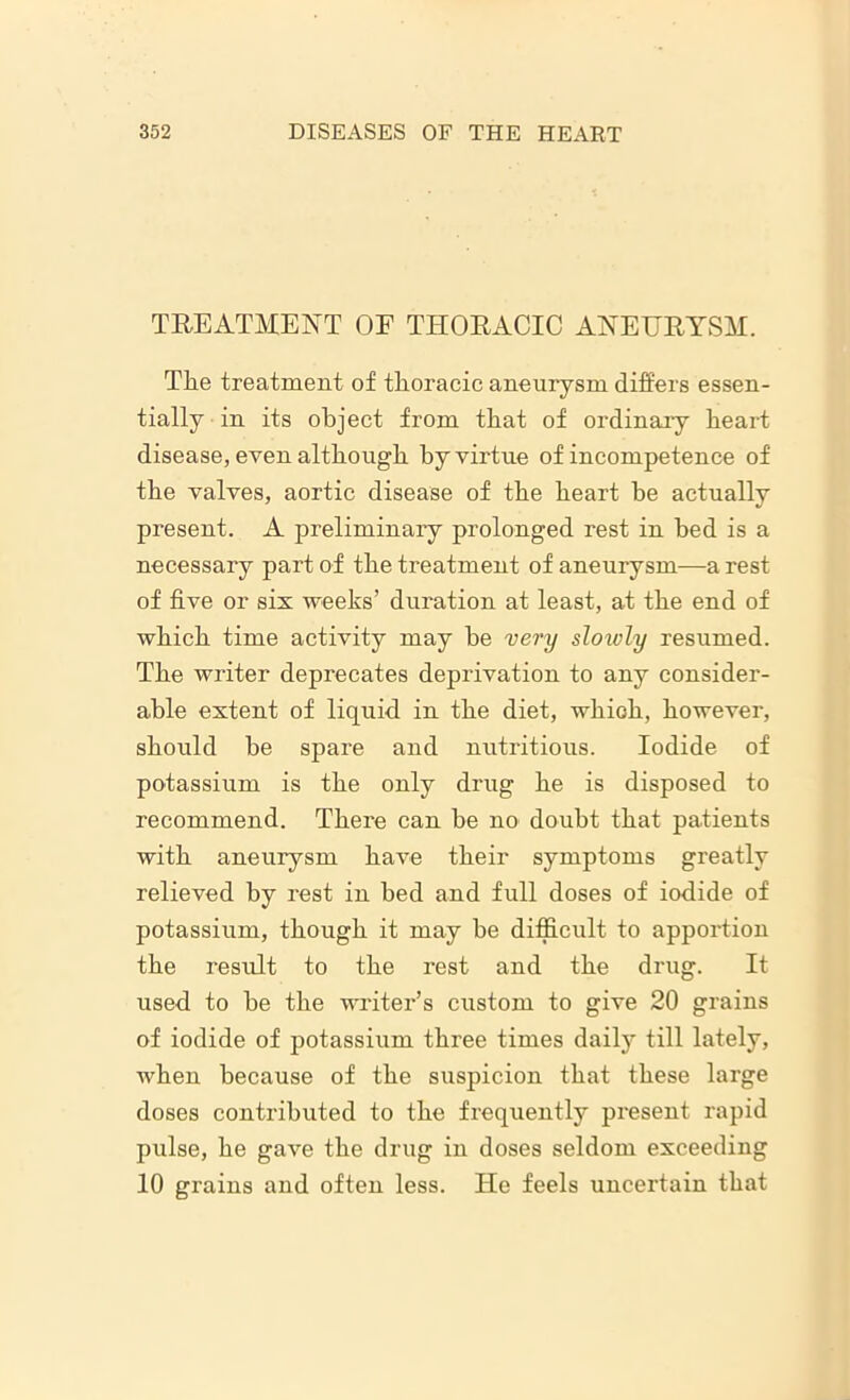 TREATMENT OF THORACIC ANEURYSM. The treatment of thoracic aneurysm differs essen- tially in its object from that of ordinary heart disease, even although hy virtue of incompetence of the valves, aortic disease of the heart he actually present. A preliminary prolonged rest in bed is a necessary part of the treatment of aneurysm—a rest of five or sis weeks’ duration at least, at the end of which time activity may he very slowly resumed. The writer deprecates deprivation to any consider- able extent of liquid in the diet, which, however, should be spare and nutritious. Iodide of potassium is the only drug he is disposed to recommend. There can be no doubt that patients with aneurysm have their symptoms greatly relieved by rest in bed and full doses of iodide of potassium, though it may be difficult to apportion the result to the rest and the drug. It used to be the writer’s custom to give 20 grains of iodide of potassium three times daily till lately, when because of the suspicion that these large doses contributed to the frequently present rapid pulse, he gave the drug in doses seldom exceeding 10 grains and often less. He feels uncertain that