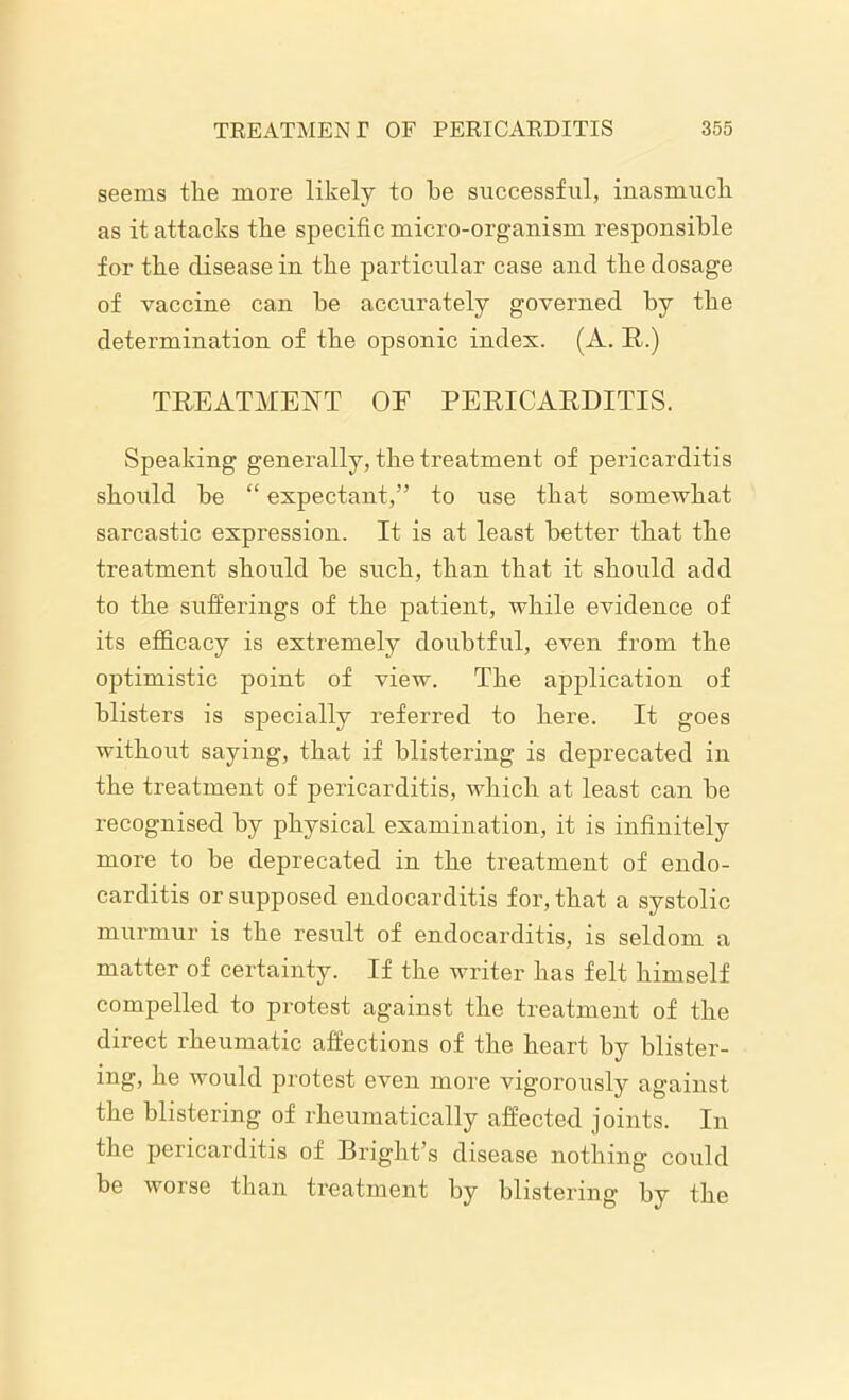 seems the more likely to he successful, inasmuch as it attacks the specific micro-organism responsible for the disease in the particular case and the dosage of vaccine can be accurately governed by the determination of the opsonic index. (A. R.) TREATMENT OE PERICARDITIS. Speaking generally, the treatment of pericarditis should be “ expectant,” to use that someAvhat sarcastic expression. It is at least better that the treatment should be such, than that it should add to the sufferings of the patient, while evidence of its efficacy is extremely doubtful, even from the optimistic point of view. The application of blisters is specially referred to here. It goes without saying, that if blistering is deprecated in the treatment of pericarditis, which at least can be recognised by physical examination, it is infinitely more to be deprecated in the treatment of endo- carditis or supposed endocarditis for, that a systolic murmur is the result of endocarditis, is seldom a matter of certainty. If the writer has felt himself compelled to protest against the treatment of the direct rheumatic affections of the heart by blister- ing, he would protest even more vigorously against the blistering of rheumatically affected joints. In the pericarditis of Bright’s disease nothing could be worse than treatment by blistering by the