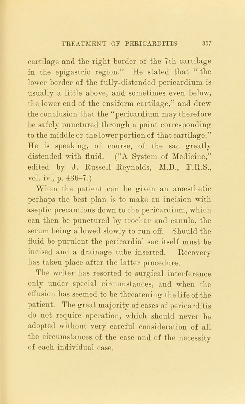 cartilage and the right border of the 7th cartilage in the epigastric region.” He stated that “ the lower border of the fully-distended pericardium is usually a little above, and sometimes even below, the lower end of the ensiform cartilage,” and drew the conclusion that the “pericardium may therefore he safely punctured through a point corresponding to the middle or the lower portion of that cartilage.” He is speaking, of course, of the sac greatly distended with fluid. (“A System of Medicine,” edited by J. Russell Reynolds, M.D., F.R.S., vol. iv., p. 436-7.) When the patient can he given an ansesthetic perhaps the best plan is to make an incision with aseptic precautions down to the pericardium, which can then he punctured by trochar and canula, the serum being allowed slowly to run off. Should the fluid he purulent the pericardial sac itself must he incised and a drainage tube inserted. Recovery has takeu place after the latter procedure. The writer has resorted to surgical interference only under special circumstances, and when the effusion has seemed to he threatening the life of the patient. The great majority of cases of pericarditis do not require operation, which should never he adopted without very careful consideration of all the circumstances of the case and of the necessity of each individual case.