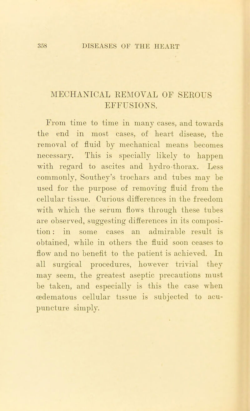 MECHANICAL REMOVAL OF SEROUS EFFUSIONS. From time to time in many cases, and towards the end in most cases, of heart disease, the removal of fluid by mechanical means becomes necessary. This is specially likely to happen with regard to ascites and hydro-thorax. Less commonly, Southey’s trochars and tubes may he used for the purpose of removing fluid from the cellular tissue. Curious differences in the freedom with which the serum flows through these tubes are observed, suggesting differences in its composi- tion : in some cases an admirable result is obtained, while in others the fluid soon ceases to flow and no benefit to the patient is achieved. In all surgical procedures, however trivial they may seem, the greatest aseptic precautions must he taken, and especially is this the case when cedematous cellular tissue is subjected to acu- puncture simply.