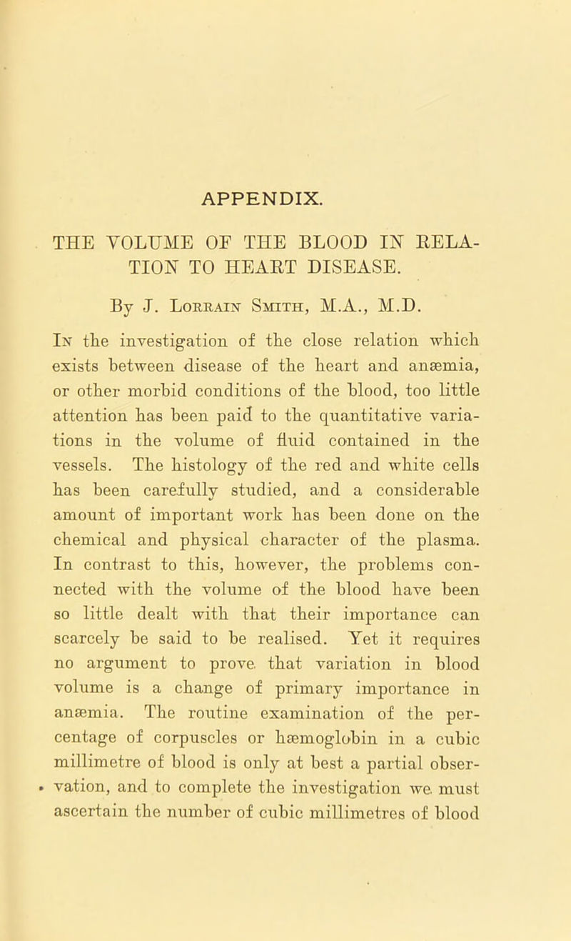 APPENDIX. THE VOLUME OF THE BLOOD IN RELA- TION TO HEART DISEASE. By J. Lorrain Smith, M.A., M.D. In tlie investigation of the close relation which exists between disease of the heart and anaemia, or other morbid conditions of the blood, too little attention has been paid to the quantitative varia- tions in the volume of fluid contained in the vessels. The histology of the red and white cells has been carefully studied, and a considerable amount of important work has been done on the chemical and physical character of the plasma. In contrast to this, however, the problems con- nected with the volume of the blood have been so little dealt with that their importance can scarcely he said to be realised. Yet it requires no argument to prove, that variation in blood volume is a change of primary importance in anaemia. The routine examination of the per- centage of corpuscles or haemoglobin in a cubic millimetre of blood is only at best a partial obser- . vation, and to complete the investigation we. must ascertain the number of cubic millimetres of blood