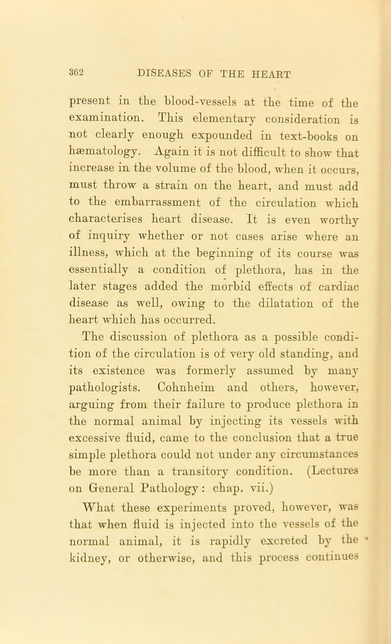 present in the blood-vessels at the time of the examination. This elementary consideration is not clearly enough expounded in text-books on haematology. Again it is not difficult to show that increase in the volume of the blood, when it occurs, must throw a strain on the heart, and must add to the embarrassment of the circulation which charactei'ises heart disease. It is even worthy of inquiry whether or not cases arise where an illness, which at the beginning of its course was essentially a condition of plethora, has in the later stages added the morbid effects of cardiac disease as well, owing to the dilatation of the heart which has occurred. The discussion of plethora as a possible condi- tion of the circulation is of very old standing, and its existence was formerly assumed by many pathologists. Cohnheim and others, however, arguing from their failure to produce plethora in the normal animal by injecting its vessels with excessive fluid, came to the conclusion that a true simple plethora could not under any circumstances be more than a transitory condition. (Lectures on General Pathology: chap, vii.) What these experiments proved, however, was that when fluid is injected into the vessels of the normal animal, it is rapidly excreted by the • kidney, or otherwise, and this process continues