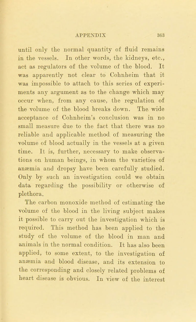 until only the normal quantity of fluid remains in the vessels. In other words, the kidneys, etc., act as regulators of the volume of the blood. It was apparently not clear to Cohnheim that it was impossible to attach to this series of experi- ments any argument as to the change which may occur when, from any cause, the regulation of the volume of the blood breaks down. The wide acceptance of Cohnheim’s conclusion was in no small measure due to the fact that there was no reliable and applicable method of measuring the volume of blood actually in the vessels at a given time. It is, further, necessary to make observa- tions on human beings, in whom the varieties of anaemia and dropsy have been carefully studied. Only by such an investigation could we obtain data regarding the possibility or otherwise of plethora. The carbon monoxide method of estimating the volume of the blood in the living subject makes it possible to carry out the investigation which is required. This method has been applied to the study of the volume of the blood in man and animals in the normal condition. It has also been applied, to some extent, to the investigation of anaemia and blood disease, and its extension to the. corresponding and closely related problems of heart disease is obvious. In view of the interest