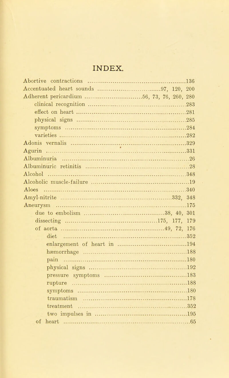 Abortive contractions 136 Accentuated heart sounds 97, 120, 200 Adherent pericardium 56, 73, 76, 260, 280 clinical recognition 283 effect on heart 281 physical signs 285 symptoms 284 varieties 282 Adonis vernalis 329 Agurin 331 Albuminuria 26 Albuminuric retinitis 28 Alcohol 348 Alcoholic muscle-failure 19 Aloes 340 Amyl-nitrite 332, 348 Aneurysm 175 due to embolism 38, 40, 301 dissecting 175, 177, 179 of aorta 49, 72, 176 diet 352 enlargement of heart in 194 haemorrhage 188 pain 180 physical signs 192 pressure symptoms 183 rupture 188 symptoms 180 traumatism 178 treatment 352 two impulses in 195 of heart 65