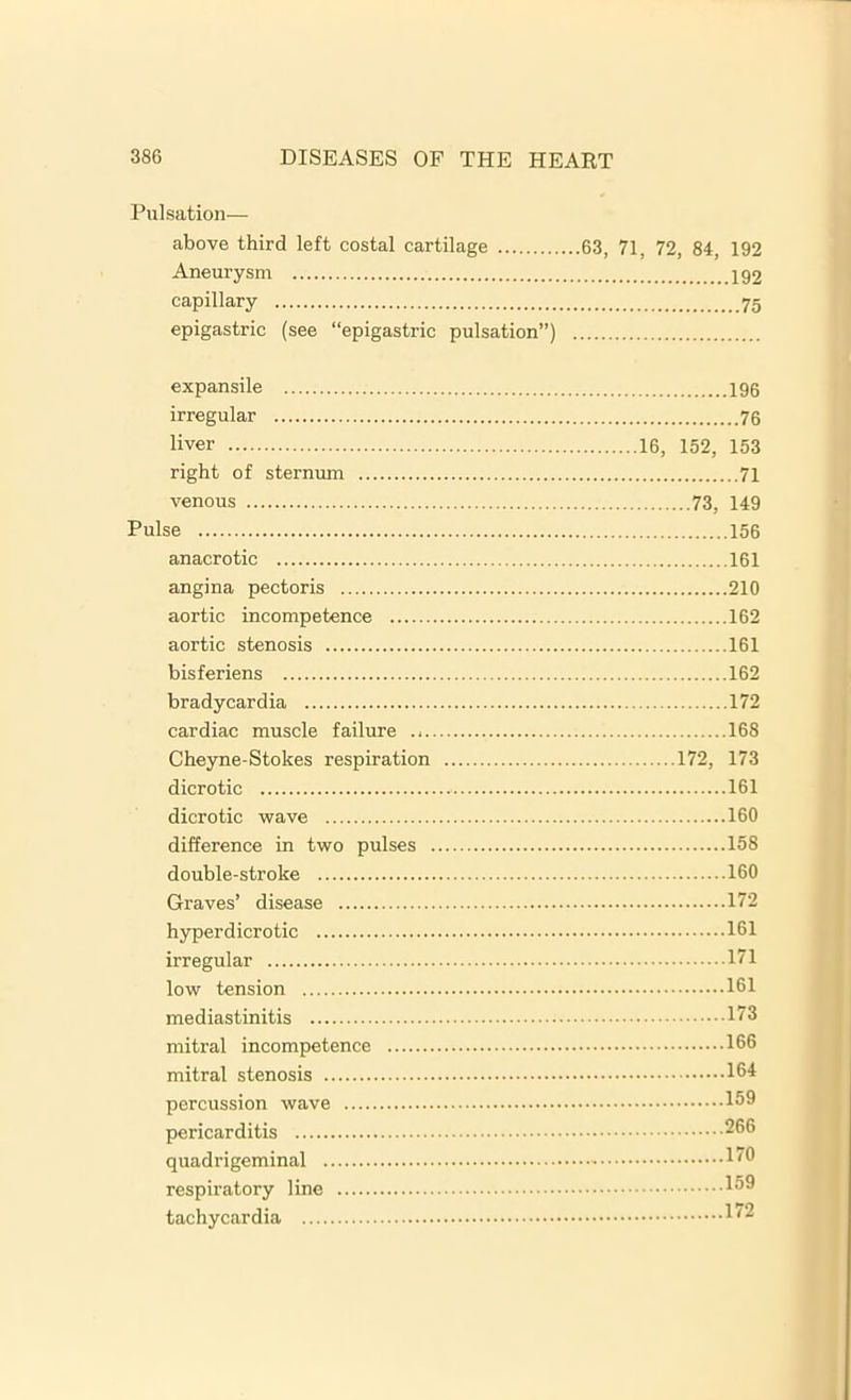 Pulsation— above third left costal cartilage 63, 71, 72, 84, 192 Aneurysm capillary epigastric (see “epigastric pulsation”) expansile 196 irregular 76 liver 16, 152, 153 right of sternum 71 venous 73, 149 Pulse 156 anacrotic 161 angina pectoris 210 aortic incompetence 162 aortic stenosis 161 hisferiens 162 bradycardia 172 cardiac muscle failure 168 Cheyne-Stokes respiration 172, 173 dicrotic 161 dicrotic wave 160 difference in two pulses 158 double-stroke 160 Graves’ disease 172 hyperdicrotic 161 irregular 171 low tension 161 mediastinitis 173 mitral incompetence 166 mitral stenosis 164 percussion wave 169 pericarditis 266 quadrigeminal 176 respiratory line 166 tachycardia 172