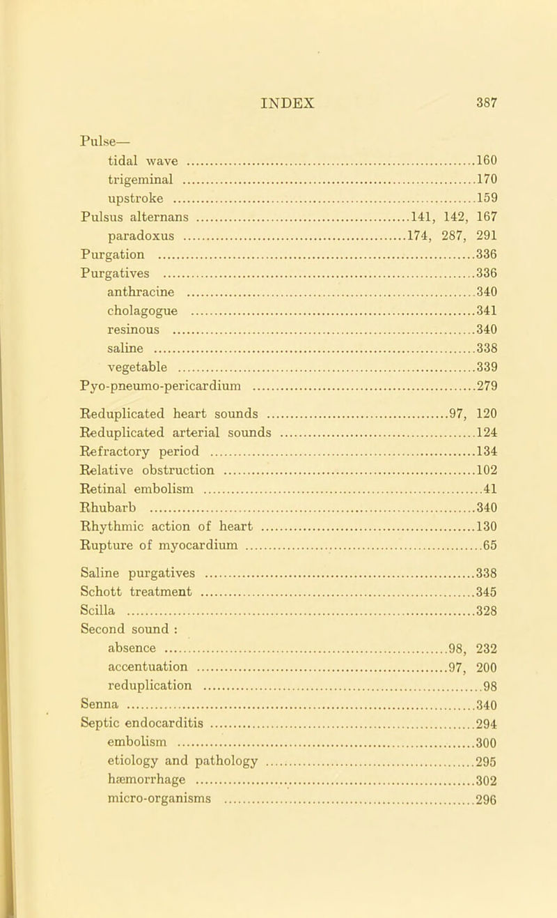 Pulse— tidal wave 160 trigeminal 170 upstroke 159 Pulsus alternans 141, 142, 167 paradoxus 174, 287, 291 Purgation 336 Purgatives 336 anthracine 340 cholagogue 341 resinous 340 saline 338 vegetable 339 Pyo-pneumo-pericardium 279 Reduplicated heart sounds 97, 120 Reduplicated arterial sounds 124 Refractory period 134 Relative obstruction 102 Retinal embolism 41 Rhubarb 340 Rhythmic action of heart 130 Rupture of myocardium 65 Saline purgatives 338 Schott treatment 345 Scilla 328 Second sound : absence 98, 232 accentuation 97, 200 reduplication 98 Senna 340 Septic endocarditis 294 embolism 300 etiology and pathology 295 hsemorrhage 302 micro-organisms 296