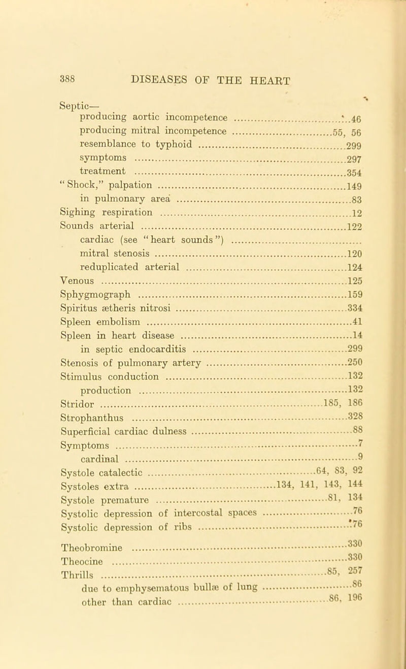 Septic- producing aortic incompetence *..46 producing mitral incompetence 55, 56 resemblance to typhoid 299 symptoms 297 treatment 354 “Shock,” palpation 149 in pulmonary area 83 Sighing respiration 12 Sounds arterial 122 cardiac (see “ heart sounds ”) mitral stenosis 120 reduplicated arterial 124 Venous 125 Sphygmograph 159 Spiritus setheris nitrosi 334 Spleen embolism 41 Spleen in heart disease 14 in septic endocarditis 299 Stenosis of pulmonary artery 250 Stimulus conduction 132 production 132 Stridor 185, 186 Strophanthus 328 Superficial cardiac dulness 88 Symptoms ' cardinal ® Systole catalectic 84, 83, 92 Systoles extra 134, 141, 143, 144 Systole premature 81, 134 Systolic depression of intercostal spaces 6 Systolic depression of ribs '8 Theobromine 333 Theocine 330 Thrills 85> 257 due to emphysematous bullas of lung 86 other than cardiac