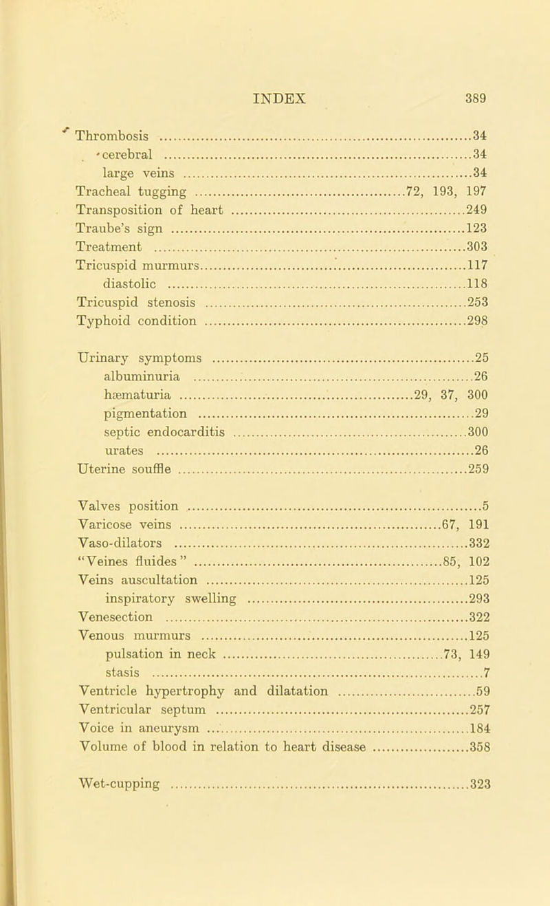 Thrombosis 34 * cerebral 34 large veins 34 Tracheal tugging 72, 193, 197 Transposition of heart 249 Traube’s sign 123 Treatment 303 Tricuspid murmurs 117 diastolic 118 Tricuspid stenosis 253 Typhoid condition 298 Urinary symptoms 25 albuminuria 26 hasmaturia 29, 37, 300 pigmentation 29 septic endocarditis 300 urates 26 Uterine souffle 259 Valves position 5 Varicose veins 67, 191 Vaso-dilators 332 “Veines fluides” 85, 102 Veins auscultation 125 inspiratory swelling 293 Venesection 322 Venous murmurs 125 pulsation in neck 73, 149 stasis 7 Ventricle hypertrophy and dilatation 59 Ventricular septum 257 Voice in aneurysm 184 Volume of blood in relation to heart disease 358 Wet-cupping 323