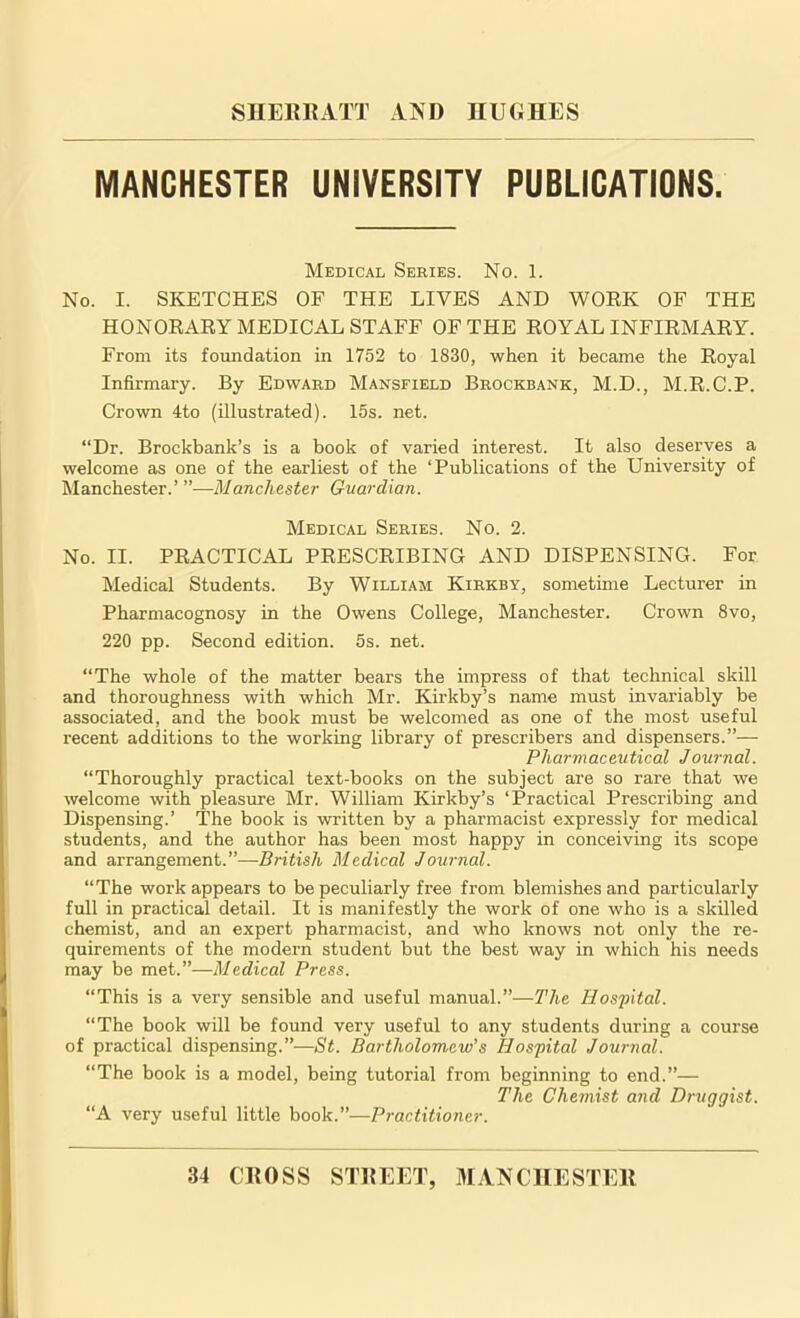 MANCHESTER UNIVERSITY PUBLICATIONS. Medical Series. No. 1. No. I. SKETCHES OF THE LIVES AND WORK OF THE HONORARY MEDICAL STAFF OF THE ROYAL INFIRMARY. From its foundation in 1752 to 1830, when it became the Royal Infirmary. By Edward Mansfield Brockbank, M.D., M.R.C.P. Crown 4to (illustrated). 15s. net. “Dr. Brockbank’s is a book of varied interest. It also deserves a welcome as one of the earliest of the ‘Publications of the University of Manchester.’ ’’—Manchester Guardian. Medical Series. No. 2. No. II. PRACTICAL PRESCRIBING AND DISPENSING. For Medical Students. By William Kirkby, sometime Lecturer in Pharmacognosy in the Owens College, Manchester. Crown 8vo, 220 pp. Second edition. 5s. net. “The whole of the matter bears the impress of that technical skill and thoroughness with which Mr. Kirkby’s name must invariably be associated, and the book must be welcomed as one of the most useful recent additions to the working library of prescribers and dispensers.”— Pharmaceutical Journal. “Thoroughly practical text-books on the subject are so rare that we welcome with pleasure Mr. William Kirkby’s ‘Practical Prescribing and Dispensing.’ The book is written by a pharmacist expressly for medical students, and the author has been most happy in conceiving its scope and arrangement.”—British Medical Journal. “The work appears to be peculiarly free from blemishes and particularly full in practical detail. It is manifestly the work of one who is a skilled chemist, and an expert pharmacist, and who knows not only the re- quirements of the modern student but the best way in which his needs may be mei.”—Medical Press. “This is a very sensible and useful manual.”—The Hospital. “The book will be found very useful to any students during a course of practical dispensing.”—St. Bartholomew's Hospital Journal. “The book is a model, being tutorial from beginning to end.”— The Chemist and Druggist. “A very useful little book.”—Practitioner.