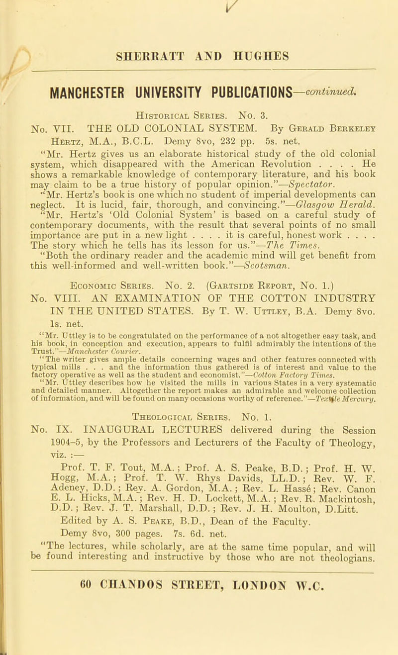 1/ SHERRATT AND HUGHES MANCHESTER UNIVERSITY PUBLICATIONS —continued. Historical Series. No. 3. No. VII. THE OLD COLONIAL SYSTEM. By Gerald Berkeley Hertz, M.A., B.C.L. Demy 8vo, 232 pp. 5s. net. “Mr. Hertz gives us an elaborate historical study of the old colonial system, which disappeared with the American Revolution .... He shows a remarkable knowledge of contemporary literature, and his book may claim to be a true history of popular opinion.”—Spectator. “Mr. Hertz’s book is one which no student of imperial developments can neglect. It is lucid, fair, thorough, and convincing.”—Glasgow Herald. “Mr. Hertz’s ‘Old Colonial System’ is based on a careful study of contemporary documents, with the result that several points of no small importance are put in a new light .... it is careful, honest work .... The story which he tells has its lesson for us.”—The Times. “Both the ordinary reader and the academic mind will get benefit from this well-informed and well-written book.”—Scotsman. Economic Series. No. 2. (Gartside Report, No. 1.) No. VIII. AN EXAMINATION OF THE COTTON INDUSTRY IN THE UNITED STATES. By T. W. Uttley, B.A. Demy 8vo. Is. net. “Mr. Uttley is to be congratulated on tlie performance of a not altogether easy task, and his book, in conception and execution, appears to fulfil admirably the intentions of the Trust.”—Manchester Courier-. “The writer gives ample details concerning wages and other features connected with typical mills . . . and the information thus gathered is of interest and value to the factory operative as well as the student and economist.”—Cotton Factory 'Times. “Mr. Uttley describes how he visited the mills in various States in a very systematic and detailed manner. Altogether the report makes an admirable and welcome collection of information, and will be found on many occasions worthy of reference.”—Textile Mercury. Theological Series. No. 1. No. IX. INAUGURAL LECTURES delivered during the Session 1904-5, by the Professors and Lecturers of the Faculty of Theology, viz. :— Prof. T. F. Tout, M.A. ; Prof. A. S. Peake, B.D.; Prof. H. W. Hogg, M.A.; Prof. T. W. Rhys Davids, LL.D.; Rev. W. F. Adeney, D.D. ; Rev. A. Gordon, M.A. ; Rev. L. Hasse; Rev. Canon E. L. Hicks, M.A. ; Rev. H. D. Lockett, M.A. ; Rev. R. Mackintosh, D.D.; Rev. J. T. Marshall, D.D.; Rev. J. H. Moulton, D.Litt. Edited by A. S. Peake, B.D., Dean of the Faculty. Demy 8vo, 300 pages. 7s. 6d. net. “The lectures, while scholarly, are at the same time popular, and will be found interesting and instructive by those who are not theologians.