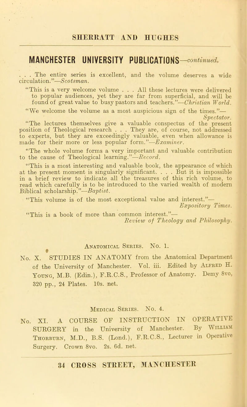 MANCHESTER UNIVERSITY PUBLICATIONS —continued. . . . The entire series is excellent, and the volume deserves a wide circulation.”—Scotsman. “This is a very welcome volume . . . All these lectures were delivered to popular audiences, yet they are far from superficial, and .will be found of great value to busy pastors and teachers.”—Christian World.. “We welcome the volume as a most auspicious sign of the times.”— Spectator. “The lectures themselves give a valuable conspectus of the present position of Theological research . . . They are, of course, not addressed to experts, but they are exceedingly valuable, even when allowance is made for their more or less popular form.”—Examiner. “The whole volume forms a very important and valuable contribution to the cause of Theological learning.”—Record. “This is a most interesting and valuable book, the appearance of which at the present moment is singularly significant. . . . But it is impossible in a brief review to indicate all the treasures of this rich volume, to read which carefully is to be introduced to the varied wealth of modern Biblical scholarship.”—Baptist. “This volume is of the most exceptional value and interest.”— Expository Times. “This is a book of more than common interest.”— Review of Theology and Philosophy. Anatomical Series. No. 1. No. X. STUDIES IN ANATOMY from the Anatomical Department of the University of Manchester. Yol. iii. Edited by Alfred H. Young, M.B. (Edin.), F.R.C.S., Professor of Anatomy. Demy 8vo, 320 pp., 24 Plates. 10s. net. Medical Series. No. 4. No. XI. A COURSE OF INSTRUCTION IN OPERATIVE SURGERY in the University of Manchester. By William Thorburn, M.D., B.S. (Lond.), F.R.C.S.. Lecturer in Operative Surgery. Crown 8vo. 2s. 6d. net.