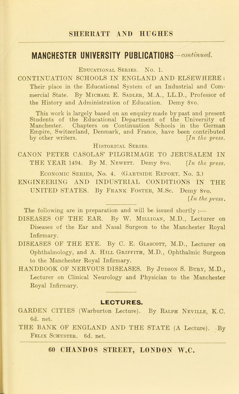 MANCHESTER UNIVERSITY PUBLICATIONS — continued. Educational Series. No. 1. CONTINUATION SCHOOLS IN ENGLAND AND ELSEWHERE : Their place in the Educational System of an Industrial and Com- mercial State. By Michael E. Sadler, M.A., LL.D., Professor of the History and Administration of Education. Demy 8vo. This work is largely based on an enquiry made by past and present Students of the Educational Department of the University of Manchester. Chapters on Continuation Schools in the German Empire, Switzerland, Denmark, and France, have been contributed by other writers. [In the 'press. Historical Series. CANON PETER CASOLAS’ PILGRIMAGE TO JERUSALEM IN THE YEAR 1494. By M. Newett. Demy 8vo. [In the press. Economic Series, No. 4. (Gartside Report. No. 3.) ENGINEERING AND INDUSTRIAL CONDITIONS IN THE UNITED STATES. By Frank Foster, M.Sc. Demy 8vo. [In the press. The following are in preparation and will be issued shortly :— DISEASES OF THE EAR. By W. Milligan, M.D., Lecturer on Diseases of the Ear and Nasal Surgeon to the Manchester Royal Infirmary. DISEASES OF THE EYE. By C. E. Glascott, M.D., Lecturer on Ophthalmology, and A. Hill Griffith, M.D., Ophthalmic Surgeon to the Manchester Royal Infirmary. HANDBOOK OF NERVOUS DISEASES. By Judson S. Bury, M.D., Lecturer on Clinical Neurology and Physician to the Manchester Royal Infirmary. LECTURES. GARDEN CITIES (Warburton Lecture). By Ralph Neville, K.C. 6d. net. THE BANK OF ENGLAND AND THE STATE (A Lecture). By Felix Schuster. 6d. net.