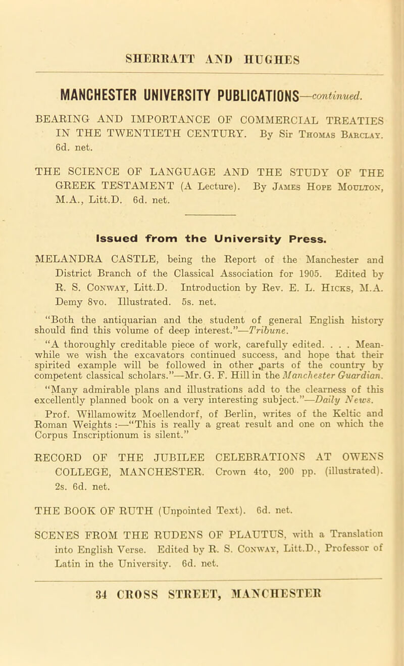 MANCHESTER UNIVERSITY PUBLICATIONS —continued. BEARING AND IMPORTANCE OF COMMERCIAL TREATIES IN THE TWENTIETH CENTURY. By Sir Thomas Barclay. 6d. net. THE SCIENCE OF LANGUAGE AND THE STUDY OF THE GREEK TESTAMENT (A Lecture). By James Hope Moulton, M.A., Litt.D. 6d. net. Issued from the University Press. MELANDRA CASTLE, being the Report of the Manchester and District Branch of the Classical Association for 1905. Edited by R. S. Conway, Litt.D. Introduction by Rev. E. L. Hicks, M.A. Demy 8vo. Illustrated. 5s. net. “Both the antiquarian and the student of general English history should find this volume of deep interest.”— Tribune. “A thoroughly creditable piece of work, carefully edited. . . . Mean- while we wish the excavators continued success, and hope that their spirited example will be followed in other .parts of the country by competent classical scholars.”—Mr. G. F. Hill in the Manchester Guardian. “Many admirable plans and illustrations add to the clearness of this excellently planned book on a very interesting subject.”—Daily News. Prof. Willamowitz Moellendorf, of Berlin, writes of the Keltic and Roman Weights :—“This is really a great result and one on which the Corpus Inscriptionum is silent.” RECORD OF THE JUBILEE CELEBRATIONS AT OWENS COLLEGE, MANCHESTER. Crown 4to, 200 pp. (illustrated). 2s. 6d. net. THE BOOK OF RUTH (Unpointed Text). 6d. net. SCENES FROM THE RUDENS OF PLAUTUS, with a Translation into English Verse. Edited by R. S. Conway, Litt.D., Professor of Latin in the University. 6d. net.
