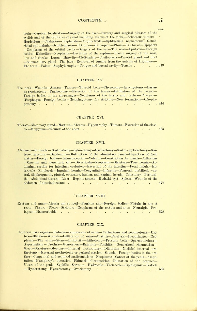 brain—Cerebral localization—Surgery of the face—Surgery and surgical diseases of the eyelids and of the orbital cavity (not including lesions of the globe)—Sebaceous tumors— -' Hordeolum — Chalazion—Blepharitis—Conjunctivitis—Oi)hthalmia neonatorunl—Gonor- rhceal ophthalmia—Symblepharon—Ectropion—Entropion—Ptosis—Trichiasis—Epipliora —Neoplasms of the orbital cavity—Surgery of the ear—The nose—Epistaxis—Foreign bodies—Rhinolites—Neoplasms—Deviation of the septum—Plastic surgery of the nose, lips, and cheeks—Lupus—Hare-lip—Cleft-palate—Chciloplasty—Parotid gland and duct —Submaxillary gland—The jaws—Removal of tumors from the antrum of llighmore— The teeth—Palate—Staphylorraphy—Tongue and buccal cavity—Tonsils .... 373 CHAPTER XV. The neck—Wounds—Abscess—Tumors—Thyroid body—Thyrotomy—Laryngotomy—Laryn- go-tracheotomy—Tracheotomy—Exsection of the larynx—Intubation of the larynx— Foreign bodies in the air-passages—Neoplasms of the larynx and trachea—Pharynx— CEsophagus—Foreign bodies—fflsophagotomy for stricture—New formations—CEsopha- gectomy 444 CHAPTER XVI. Thorax—Mammary gland—Mastitis—Abscess—Hypertrophy—Tumors—Exsection of the clavi- cle—Empyema—Wounds of the chest 4G5 CHAPTER XVII. Abdomen—Stomach — Gastrostomy—pylorectomy—Gastrectomy—Gastro - pylorectomy—Gas- tro-enterostomy—Duodenum—Obstruction of the alimentary canal—Impaction of fecal matter—Foreign bodies—Intussusception—Volvulus—Constriction by bands—Adhesions —Omental and mesenteric slits—Diverticula—Neoplasms—Stricture—True hernia—Ab- dominal section for intestinal occlusion—Exsection of the intestine—Fecal fistula—En- terocele—Epiplocele—Inguinal hernia—Congenital—Infantile—Femoral, umbilical, ven- tral, diaphragmatic, gluteal, obturator, lumbar, and vaginal hernia—Colostomy—Peritoni- tis—Abdominal abscess—Liver—Hepatic abscess—Hydatid cyst—Spleen—Wounds of the abdomen—Intestinal suture 477 CHAPTER XVIIL Rectum and anus—Atresia ani et recti—Pruritus ani—Foreign bodies—Fistulas in ano et recto—Fissure—Ulcers—Stricture—Neoplasms of the rectum and anus—Neuralgia—Pro- lapsus—HiEmorrhoids 528 CHAPTER XIX. Genito-urinary organs—Kidneys—Suppression of urine—Nephrotomy and nephrectomy—Ure- ters—Bladder—Wounds—Infiltration of urine—Cystitis—Paralysis—Incontinence—Neo- plasms—The urine—Stone—Lithotrity—Lithotomy—Prostate body—Spermatorrhoea— Aspermatism— Urethra—GonorrhcEa—Balanitis—Posthitis—Gonorrhoeal rheumatism— Gleet—Stricture—Meatomy—Internal urethrotomy—Dilatation—Modified internal ure- throtomy—External urethrotomy or perineal section—Sounds—Foreign bodies in the ure- thra—Congenital and acquired malformations—Neoplasms—Cancer of the penis—Ampu- tation—Humphrey's operation—Phimosis—Circumcision—Dilatation of the prepuce— Ulcers of the penis—Syphilis—Scrotum—Hydrocele—Varicocele—Epididymis—Testicle —Hysterotomy—Hysterectomy—Ovariotomy 555