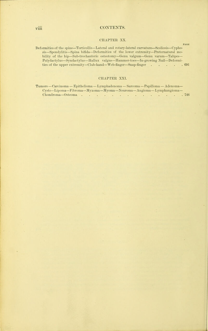CHAPTER XX. PAGE Deformities of the spine—Torticollis—Lateral and rotary-lateral curvature—Scoliosis—Cypho- sis—Spondylitis—Spina bifida—Deformities of the lower extremity—Preternatural mo- bility of the hip—Sub-troehanteric osteotomy—Genu valgum—Genu varum—Talipes— Polydactylus—Syndaetylus—Hallux valgus—Hammer-toes—In-growing Nail—Deformi- ties of the upper extremity—Club-hand—Web-finger—Snap-finger 691 CHAPTER XXI. Tumors —Carcinoma — Epithelioma—Lymphadenoma — Sarcoma—Papilloma — Adenoma— Cysts—Lipoma—Fibroma—Myxoma—Myoma—Neuroma—Angioma—Lymphangioma— Chondroma—Osteoma 746