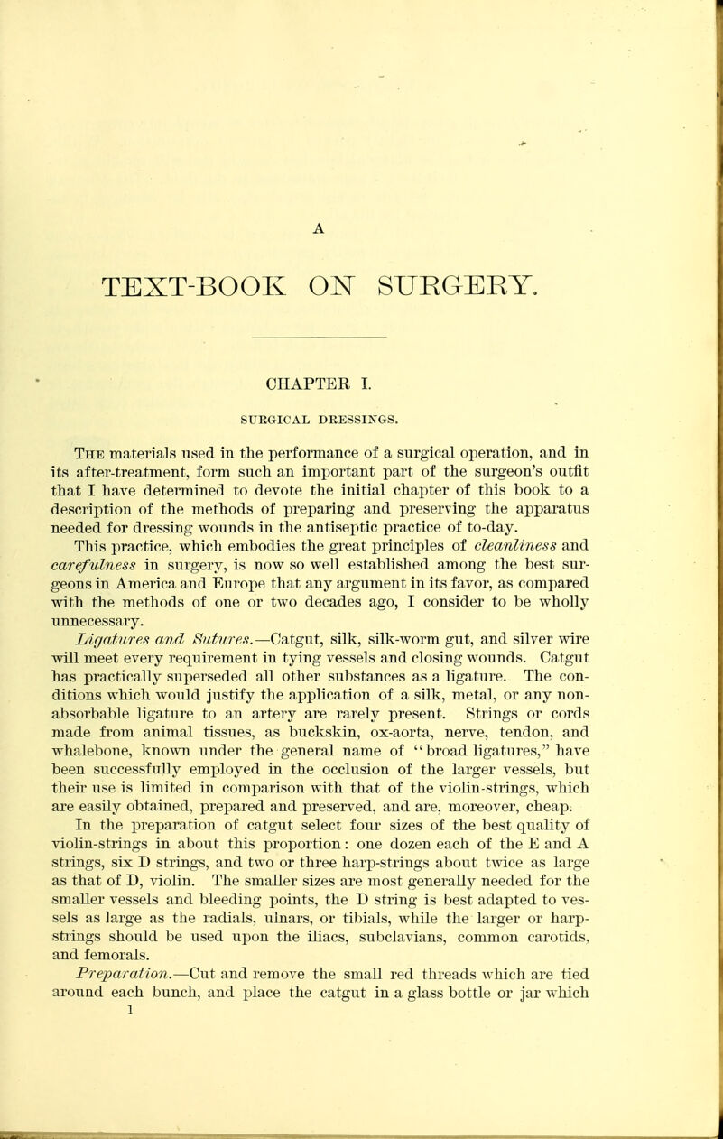 A TEXT-BOOK ON SURGERY. CHAPTER I. SURGICAL DRESSINGS. The materials used in the performance of a surgical operation, and in its after-treatment, form snch an important part of the surgeon's outfit that I have determined to devote the initial chapter of this book to a description of the methods of preparing and preserving the apparatus needed for dressing wounds in the antiseptic practice of to-day. This practice, which embodies the great principles of cleanliness and carefulness in surgery, is now so well established among the best sur- geons in America and Europe that any argument in its favor, as compared with the methods of one or two decades ago, I consider to be wholly unnecessary. Ligatures and Sutures.—Catgut, silk, silk-worm gut, and silver wire will meet every requirement in tying vessels and closing wounds. Catgut has practically superseded all other substances as a ligature. The con- ditions which would justify the application of a silk, metal, or any non- absorbable ligature to an artery are rarely present. Strings or cords made from animal tissues, as buckskin, ox-aorta, nerve, tendon, and whalebone, known under the general name of  broad ligatures, have been successfully employed in the occlusion of the larger vessels, but their use is limited in comparison with that of the violin-strings, which are easily obtained, prepared and preserved, and are, moreover, cheap. In the preparation of catgut select four sizes of the best quality of violin-strings in about this proportion: one dozen each of the E and A strings, six D strings, and two or three harp-strings about twice as large as that of D, violin. The smaller sizes are most generally needed for the smaller vessels and bleeding points, the D string is best adapted to ves- sels as large as the radials, ulnars, or tibials, while the larger or harp- stiings should be used upon the iliacs, subclavians, common carotids, and femorals. Preparation.—Cut and remove the small red threads which are tied around each bunch, and place the catgut in a glass bottle or jar which