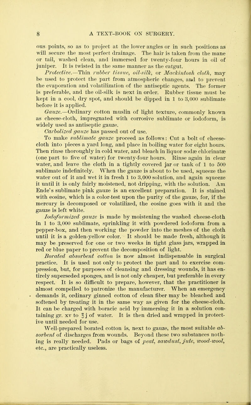 ous points, so as to project at the lower angles or in such positions as will secure the most perfect drainage. The hair is taken from the mane or tail, washed clean, and immersed for twenty-four hours in oil of juniper. It is twisted in the same manner as the catgut. Protective.—Thin rubber tissue, oil-silk, or MackintosTi cloth, may be used to protect the part from atmospheric changes, and to prevent the evaporation and volatilization of the antiseptic agents. The former is preferable, and the oil-silk is next in order. Rubber tissue must be kept in a cool, dry spot, and should be dipped in 1 to 3,000 sublimate before it is applied. Gauze.—Ordinary cotton muslin of light texture, commonly known as cheese-cloth, impregnated with corrosive sublimate or iodoform, is widely used as antiseptic gauze. Garbolized gauze has passed out of use. To make sublimate gauze proceed as follows: Cut a bolt of cheese- cloth into pieces a yard long, and place in boiling water for eight hours. Then rinse thoroughly in cold water, and bleach in liquor sodse chlorinatse (one part to five of water) for twenty-four hours. Rinse again in clear water, and leave the cloth in a tightly covered jar or tank of 1 to 500 sublimate indefinitely. When the gauze is about to be used, squeeze the water out of it and wet it in fresh 1 to 3,000 solution, and again squeeze it until it is only fairly moistened, not dripping, with the solution. Am Ende's sublimate pink gauze is an excellent preparation. It is stained with eosine, which is a color-test upon the purity of the gauze, for, if the mercury is decomposed or volatilized, the eosine goes with it and the gauze is left white. lodoformized gauze is made by moistening the washed cheese-cloth in 1 to 3,000 sublimate, sprinkling it with powdered iodoform from a pepper-box, and then working the powder into the meshes of the cloth until it is a golden-yellow color. It should be made fresh, although it may be preserved for one or two weeks in tight glass jars, wrapped in red or blue paper to prevent the decomposition of light. Borated absorbent cotton is now almost indispensable in surgical practice. It is used not only to protect the part and to exercise com- pression, but, for purposes of cleansing and dressing wounds, it has en- tirely superseded sponges, and is not only cheaper, but preferable in every respect. It is so difficult to prepare, however, that the practitioner is almost compelled to patronize the manufacturer. When an emergency demands it, ordinary ginned cotton of clean fiber may be bleached and softened by treating it in the same way as given for the cheese-cloth. It can be charged with boracic acid by immersing it in a solution con- taining gr. XV to 5 j of water. It is then dried and wrapped in protect- ive until needed for use. Well-prepared borated cotton is, next to gauze, the most suitable ab- sorbent of discharges from wounds. Beyond these two substances noth- ing is really needed. Pads or bags of peat, sawdust, jute, wood-wooly etc., are practically useless.