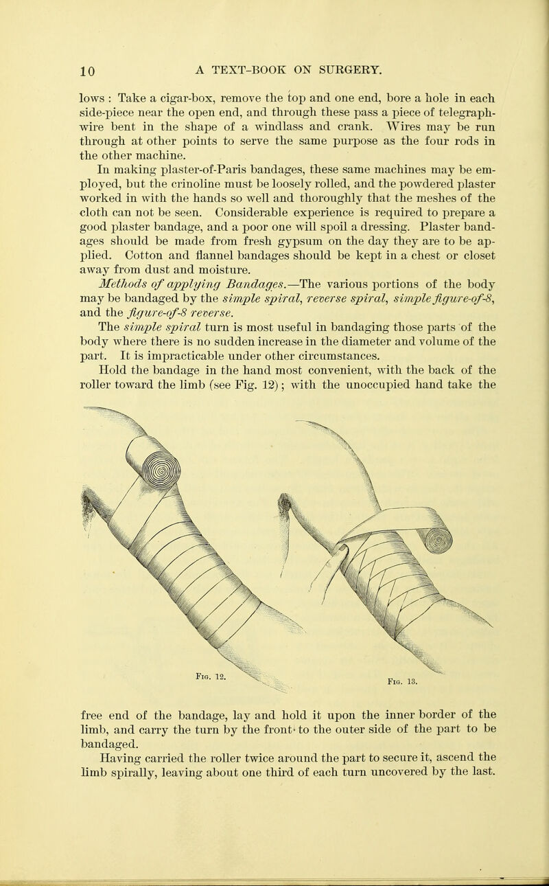 lows : Take a cigar-box, remove the top and one end, bore a hole in each side-piece near the open end, and through these pass a piece of telegraph- wire bent in the shape of a windlass and crank. Wires may be run through at other points to serve the same purpose as the four rods in the other machine. In making plaster-of-Paris bandages, these same machines may be em- ployed, but the crinoline must be loosely rolled, and the powdered plaster worked in with the hands so well and thoroughly that the meshes of the cloth can not be seen. Considerable experience is required to prepare a good plaster bandage, and a poor one will spoil a dressing. Plaster band- ages should be made from fresh gypsum on the day they are to be ap- plied. Cotton and flannel bandages should be kept in a chest or closet away from dust and moisture. Methods of applying Bandages.—The various portions of the body may be bandaged by the simple spiral, reverse spiral, simple figure-of-8, and the figure-of-8 reverse. The simple spiral turn is most useful in bandaging those parts of the body where there is no sudden increase in the diameter and volume of the part. It is impracticable under other circumstances. Hold the bandage in the hand most convenient, with the back of the roller toward the limb (see Fig. 12); with the unoccupied hand take the free end of the bandage, lay and hold it upon the inner border of the limb, and carry the turn by the front - to the outer side of the part to be bandaged. Having carried the roller twice around the part to secure it, ascend the limb spirally, leaving about one thii'd of each turn uncovered by the last.