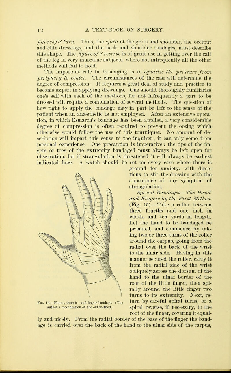 figure-of-8 turn. Thus, the spica at the groin and shoulder, the occiput and chin dressings, and the neck and shoulder bandages, must describe this shape. The figure-of-8 reverse is of great use in getting over the calf of the leg in very muscular subjects, w^here not infrequently all the other methods will fail to hold. The important rule in bandaging is to equalize t?ie pressure from periphery to center. The cii'cumstances of the case will determine the degree of compression. It requires a great deal of study and practice to become expert in applying dressings. One should thoroughly familiarize one's self with each of the methods, for not infrequently a part to be dressed will require a combination of several methods. The question of how tight to apply the bandage may in part be left to the sense of the patient when an ansesthetic is not employed. After an extensive opera- tion, in which Esmarch's bandage has been applied, a very considerable degree of compression is often requii'ed to prevent the oozing which otherwise would follow the use of this tourniquet. No amount of de- scription will impart this sense to the inquirer; it can only come from personal experience. One precaution is imperative : the tips of the fin- gers or toes of the extremity bandaged must always be left open for observation, for if strangulation is threatened it will always be earliest indicated here. A watch should be set on every case where there is ground for anxiety, with direc- tions to slit the dressing with the appearance of any symptom of strangulation. Special Bandages—T7ie Hand and Fingers by the First Method (Fig. 15).—Take a roller between three fourths and one inch in width, and ten yards in length. Let the hand to be bandaged be pronated, and commence by tak- ing two or three turns of the roller around the carpus, going from the radial over the back of the wrist to the ulnar side. Having in this manner secured the roller, carry it from the radial side of the wrist obliquely across the dorsum of the hand to the ulnar border of the root of the little finger, then spi- rally around the little finger two turns to its extremity. Next, re- FiG. 15.-Hand-, thumb-, and flnger-bandage. (The tum by Careful Spiral tumS, Or a author's modification of the old method.) Spiral reverse, if necessary, to the root of the finger, covering it equal- ly and nicely. From the radial border of the base of the finger the band- age is carried over the back of the hand to the ulnar side of the carpus,