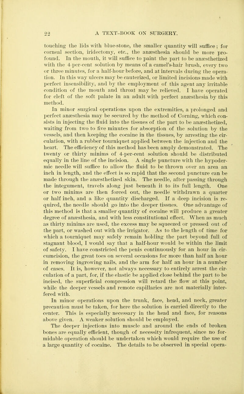 toucliing tlie lids with blue-stone, the smaller quantity will suffice; for corneal section, iridectomy, etc., the ansesthesia should be more pro- found. In the mouth, it will suffice to paint the part to be anfesthetized with the 4-per-cent solution by means of a camel's-hau' brush, every two or three minutes, for a half-hour before, and at intervals during the opera- tion. In this way ulcers may be cauterized, or limited incisions made with perfect insensibility, and by the employment of this agent any irritable condition of the mouth and throat may be relieved. I have operated for cleft of the soft palate in an adult with i^erfect anaesthesia by this method. In minor surgical operations upon the extremities, a prolonged and perfect ansesthesia may be secured by the method of Corning, which con- sists in injecting the fluid into the tissues of the part to be anaesthetized, waiting from two to five minutes for absorption of the solution by the vessels, and then keeping the cocaine in the tissues, by arresting the cir- culation, with a rubber tourniquet applied between the injection and the heart. The efficiency of this method has been amply demonstrated. The twenty or thirty minims of 4-per-cent solution should be distributed equally in the line of the incision. A single puncture with the hypoder- mic needle will suffice to allow the fluid to be thro^^^l over an area an inch in length, and the effect is so rapid that the second puncture can be made through the anaesthetized skin. The needle, after j)assing through the integument, travels along just beneath it to its full length. One or two minims are then forced out, the needle vdthdrawn a quarter or half inch, and a like quantity discharged. If a deep incision is re- quired, the needle should go into the deeper tissues. One advantage of this method is that a smaller quantity of cocaine will produce a greater degree of anaesthesia, and with less constitutional effect. When as much as thirty minims are used, the excess may be squeezed or pressed out of the part, or washed out with the irrigator. As to the length of time for which a tourniquet may safely remain holding the part beyond full of stagnant blood, I would say that a half-hour would be within the limit of safety. I have constricted the penis continuously for an hour in cir- cumcision, the great toes on several occasions for more than half an hour in removing ingrowing nails, and the arm for half an hour in a number of cases. It is, however, not always necessary to entirely arrest the cii'- culation of a part, for, if the elastic be applied close behind the part to be incised, the superficial compression will retard the flow at this point, while the deeper vessels and remote capillaries are not materially inter- fered with. In minor operations upon the trunk, face, head, and neck, greater precaution must be taken, for here the solution is carried du'ectly to the center. This is especially necessary in the head and face, for reasons above given. A weaker solution should be employed. The deeper injections into muscle and around the ends of broken bones are equally efficient, though of necessity infrequent, since no for- midable operation should be undertaken which would require the use of a large quantity of cocaine. The details to be observed in special opera-