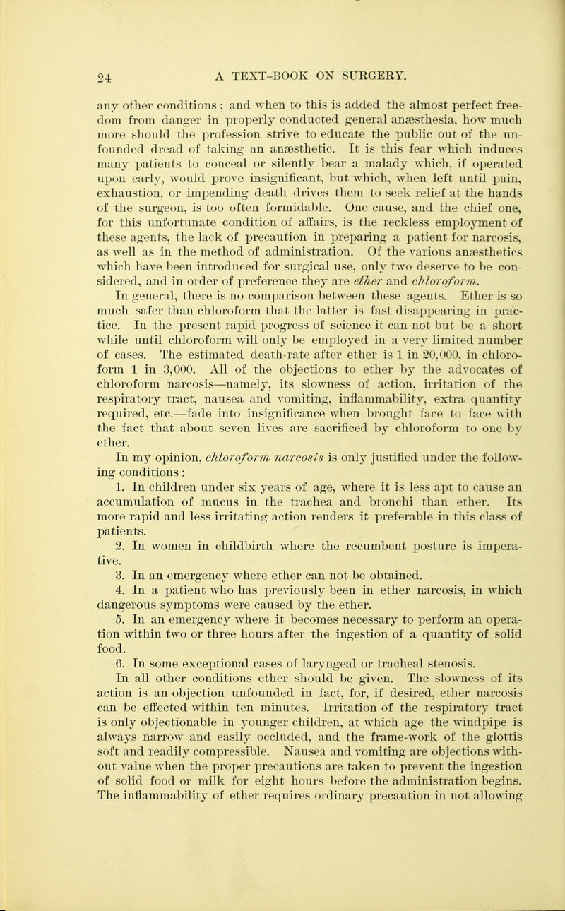 any other conditions ; and when to this is added the almost perfect free- dom from danger in properly conducted general anaesthesia, how much more should the profession strive to educate the public out of the un- founded di'ead of taking an anaesthetic. It is this fear which induces many patients to conceal or silently bear a malady which, if operated upon early, would prove insignificant, but which, when left until j^ain, exhaustion, or impending death drives them to seek relief at the hands of the surgeon, is too often formidable. One cause, and the chief one, for this unfortunate condition of affairs, is the reckless employment of these agents, the lack of precaution in preparing a patient for narcosis, as well as in the method of administration. Of the various anaesthetics which have been introduced for surgical use, only two deserve to be con- sidered, and in order of preference they are etTier and cliloroform. In general, there is no comparison between these agents. Ether is so much safer than chloroform that the latter is fast disappearing in prac- tice. In the present rapid progress of science it can not but be a short while until chloroform wiR only be employed in a very limited number of cases. The estimated death-rate after ether is 1 in 20,000, in chloro- form 1 in 3,000. All of the objections to ether by the advocates of chloroform narcosis—namely, its slowness of action, irritation of the respiratory tract, nausea and vomiting, inflammability, extra quantity required, etc.—fade into insignificance when brought face to face with the fact that about seven lives are sacrificed by chloroform to one by ether. In my opinion, chloroform narcosis is only justified under the follow- ing conditions: 1. In children under six years of age, where it is less apt to cause an accumulation of mucus in the trachea and bronchi than ether. Its more rapid and less irritating action renders it preferable in this class of patients. 2. In women in childbirth where the recumbent posture is impera- tive. 3. In an emergency where ether can not be obtained. 4. In a patient who has previously been in ether narcosis, in which dangerous symptoms were caused by the ether. 5. In an emergency where it becomes necessary to perform an opera- tion within two or three hours after the ingestion of a quantity of solid food. 6. In some exceptional cases of laryngeal or tracheal stenosis. In all other conditions ether should be given. The slowness of its action is an objection unfounded in fact, for, if desired, ether narcosis can be effected within ten minutes. Irritation of the respiratory tract is only objectionable in younger children, at which age the windj)ipe is always narrow and easily occluded, and the frame-work of the glottis soft and readily compressible. Nausea and vomiting are objections with- out value when the proper precautions are taken to prevent the ingestion of solid food or milk for eight hours before the administration begins. The inflammability of ether requires ordinary precaution in not allowing