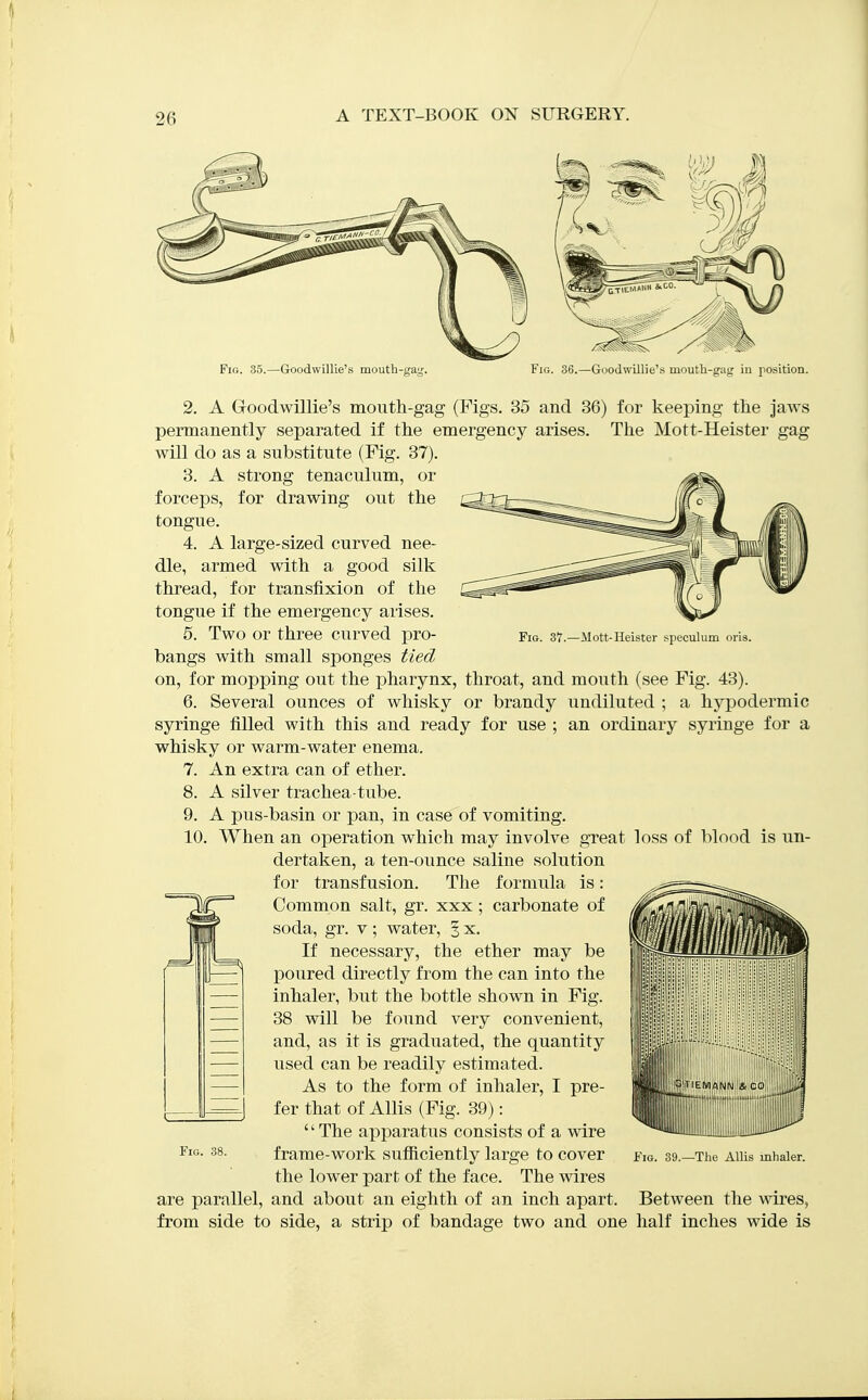 Fig. 37.—Mott-Heister speculum or\a. 2. A Goodwillie's mouth-gag (Figs. 35 and 36) for keeping the Jaws permanently separated if the emergency arises. The Mott-Heister gag will do as a substitute (Fig. 37). 3. A strong tenaculum, or forceps, for drawing out the tongue. 4. A large-sized curved nee- dle, armed with a good silk thread, for transfixion of the tongue if the emergency arises. 5. Two or three curved pro- bangs with small sponges tied on, for mopping out the pharynx, throat, and mouth (see Fig. 43). 6. Several ounces of whisky or brandy undiluted ; a hypodermic syringe filled with this and ready for use ; an ordinary syringe for a whisky or warm-water enema. 7. An extra can of ether. 8. A silver trachea-tube. 9. A pus-basin or pan, in case of vomiting. 10. When an operation which may involve great loss of blood is un- dertaken, a ten-ounce saline solution for transfusion. The formula is: Common salt, gr. xxx; carbonate of soda, gr. v; water, 3 x. If necessary, the ether may be poured directly from the can into the inhaler, but the bottle shown in Fig. 38 will be foiind very convenient, and, as it is graduated, the quantity used can be readily estimated. As to the form of inhaler, I pre- fer that of AUis (Fig. 39):  The apparatus consists of a wire frame-work sufiiciently large to cover the lower part of the face. The wires are parallel, and about an eighth of an inch apart. Between the wires, from side to side, a strip of bandage two and one lialf inches wide is Fig. 38. Fig. 39.—The Allis inlialer.