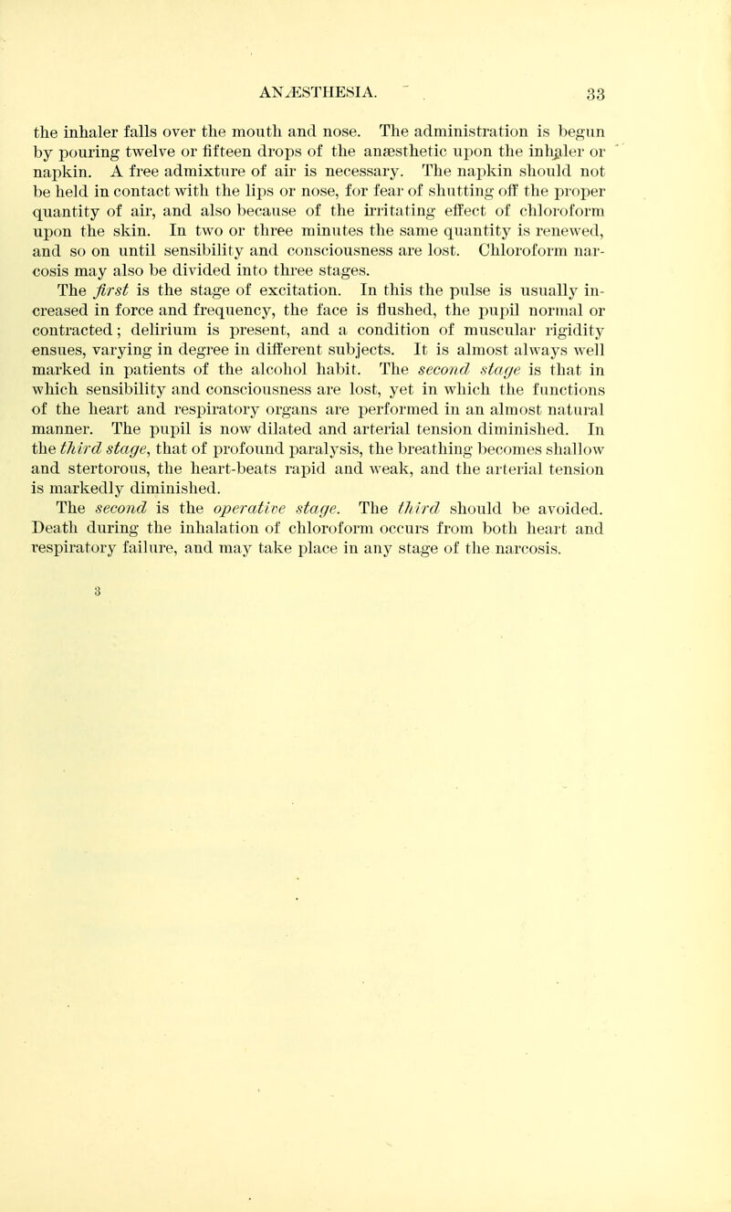 the inhaler falls over the mouth and nose. The administration is begun by pouring twelve or fifteen drops of the anaesthetic upon the inhaler or napkin. A free admixture of air is necessary. The napkin should not be held in contact with the lips or nose, for fear of shutting off the proper quantity of air, and also because of the ii'ritating effect of chloroform upon the skin. In two or three minutes the same quantity is renewed, and so on until sensibility and consciousness are lost. Chloroform nar- cosis may also be divided into three stages. The first is the stage of excitation. In this the pulse is usually in- creased in force and frequency, the face is flushed, the pupil normal or contracted; delirium is present, and a condition of muscular rigidity ensues, varying in degree in different subjects. It is almost always well marked in patients of the alcohol habit. The second stage is that in which sensibility and consciousness are lost, yet in which the functions of the heart and respiratory organs are performed in an almost natural manner. The pupil is now dilated and arterial tension diminished. In the tJiird stage, that of profound paralysis, the breathing becomes shallow and stertorous, the heart-beats rapid and weak, and the arterial tension is markedly diminished. The second is the operatipe stage. The third, should be avoided. Death during the inhalation of chloroform occurs from both heart and respiratory failure, and may take place in any stage of the narcosis. 3