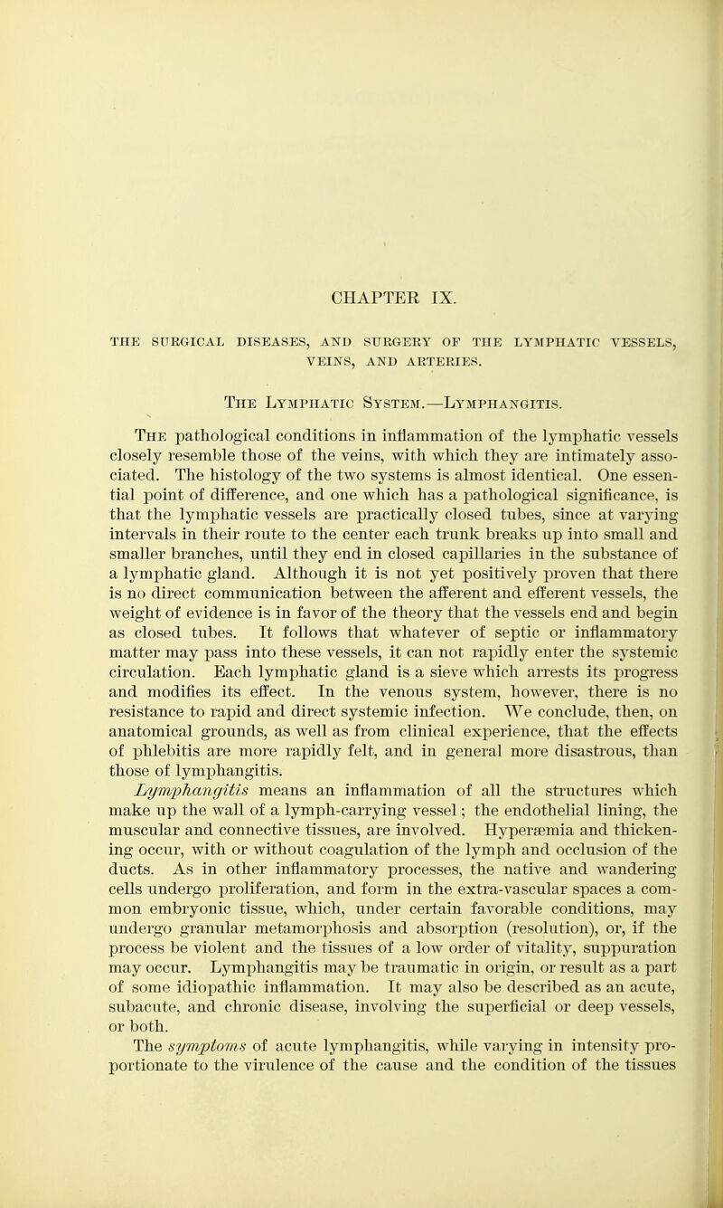 the surgical diseases, and surgery of the lymphatic vessels, veins, and arteries. The Lymphatic System.—Lymphangitis. The pathological conditions in inflammation of the lymphatic vessels closely resemble those of the veins, with which they are intimately asso- ciated. The histology of the two systems is almost identical. One essen- tial point of ditference, and one which has a pathological significance, is that the lymphatic vessels are practically closed tubes, since at varying intervals in their route to the center each trunk breaks up into small and smaller branches, until they end in closed capillaries in the substance of a lymphatic gland. Although it is not yet positively proven that there is no direct communication between the afferent and efferent vessels, the weight of evidence is in favor of the theory that the vessels end and begin as closed tubes. It follows that whatever of septic or inflammatory matter may pass into these vessels, it can not rapidly enter the systemic circulation. Each lymphatic gland is a sieve which arrests its progress and modifies its effect. In the venous system, however, there is no resistance to rapid and direct systemic infection. We conclude, then, on anatomical grounds, as well as from clinical experience, that the effects of phlebitis are more rapidly felt, and in general more disastrous, than those of lymphangitis. LymjpTiangitis means an inflammation of all the structures which make up the wall of a lymph-carrying vessel; the endothelial lining, the muscular and connective tissues, are involved. Hyperaemia and thicken- ing occur, with or without coagulation of the lymph and occlusion of the ducts. As in other inflammatory processes, the native and wandering cells undergo proliferation, and form in the extra-vascular spaces a com- mon embryonic tissue, which, under certain favorable conditions, may undergo granular metamorjDhosis and absorption (resolution), or, if the process be violent and the tissues of a low order of vitality, suppuration may occur. Lymphangitis may be traumatic in origin, or result as a part of some idiopathic inflammation. It may also be described as an acute, subacute, and chronic disease, involving the superficial or deep vessels, or both. The symptoms of acute lymphangitis, while varying in intensity pro- portionate to the virulence of the cause and the condition of the tissues