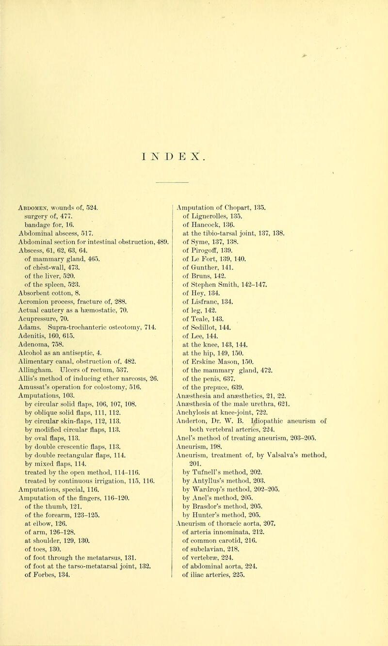 I IS^ D E X . Abdomen, wounds of, 524. surgery of, 477. bandage for, 16. Abdominal abscess, 517. Abdominal section for intestinal obstruction, 489. Abscess, 61, 62, 63, 64. of mammary gland, 465. of chest-wall, 473. of the liver, 520. of the spleen, 523. Absorbent cotton, 8. Acromion process, fracture of, 288. Actual cautery as a liasmostatic, 70. Acupressure, 70. Adams. Supra-trochanteric osteotomy, 714. Adenitis, 160, 615. Adenoma, 758. Alcohol as an antiseptic, 4. Alimentaiy canal, obstruction of, 482. Allingham. Ulcers of rectum, 537. Allis's method of inducing ether narcosis, 26. Amussat's operation for colostomy. 516. Amputations, 103. by circular solid flaps, 106, 107, 108. by oblique solid flaps. 111, 112. by circular skin-flaps, 112, 113. by modified circular flaps, 113. by oval flaps, 113. by double ereseentic flaps, 113. by double rectangular flaps, 114. by mixed flaps, 114. treated by the open method, 114-116. treated by continuous irrigation, 115. 116. Amputations, special, 116. Amputation of the fingers, 116-120. of the thumb, 121. of the forearm, 123-125. at elbow, 126. of arm, 126-128. at shoulder, 129, 130. of toes, 130. of foot through the metatarsus, 131. of foot at the tarso-metatarsal joint, 132. of Forbes, 134. Amputation of Chopart, 135. of Lignerolles, 135. of Hancock, 136. at the tibio-tarsal joint, 137, 138. of Syme, 137, 138. of Pirogoff, 139. of Le Fort, 139, 140. of Gunther, 141. of Bruns, 142. of Stephen Smith, 142-147. of Hey, 134. of Lisfranc, 134. of leg, 142. of Teale, 143. of Sedillot, 144. of Lee, 144. at the knee, 143, 144. at the hip, 149, 150. of Brskine Mason, 150. of the mammary gland, 472. of the penis, 637. of the jorepuce, 639. Anassthesia and anjestheties, 21, 22. AniEsthesia of the male urethra, 621. Anchylosis at knee-joint, 722. Anderton, Dr. W. B. Idiopathic aneurism of both vertebral arteries, 224. Anel's method of treating aneurism, 203-205. Aneurism, 198. Aneurism, treatment of, by Valsalva's method, 201. by Tufnell's method, 202. by Antyllus's method, 203. by Wardrop's method, 202-205. by Anel's method, 205. by Brasdor's method, 205. by Hunter's method, 205. Aneurism of thoracic aorta, 207. of arteria innominata, 212. of common carotid, 216. of subclavian, 218. of vertebrte, 224. of abdominal aorta, 224. of iliac arteries, 225.