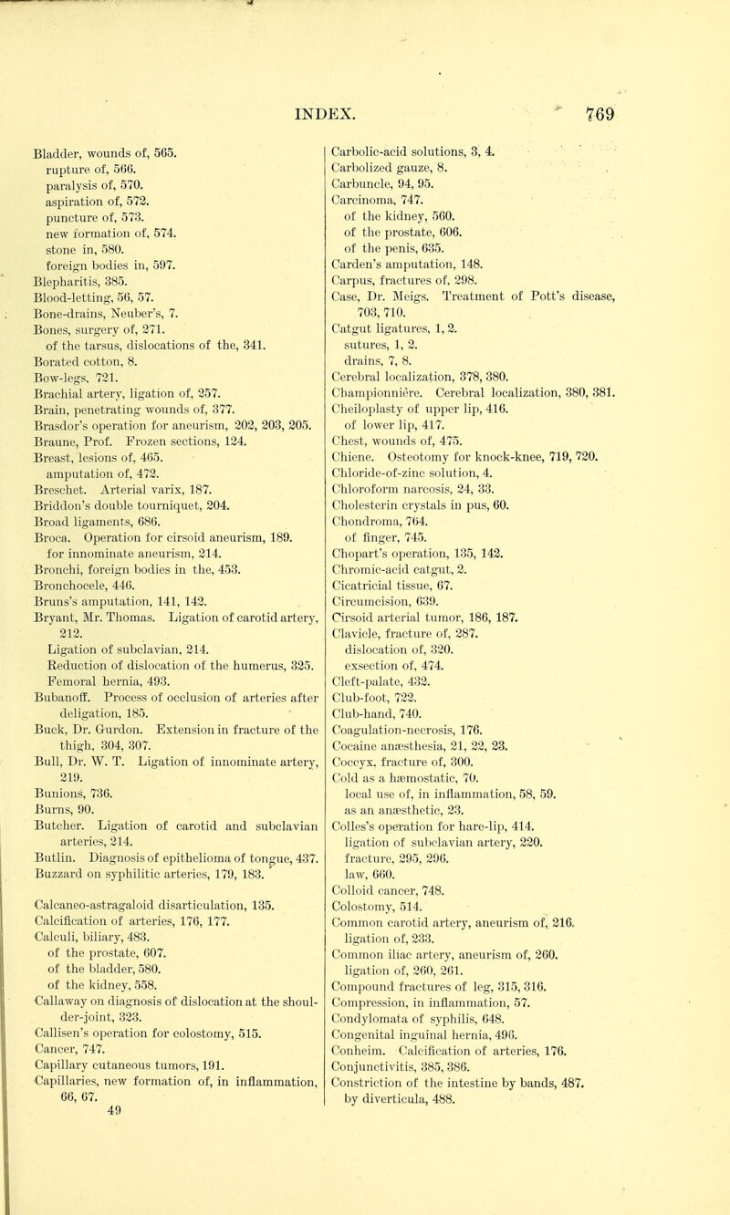 Bladder, wounds of, 565. rupture of, 566. paralysis of, 570. aspiration of, 573. puncture of, 573. new formation of, 574. stone in, 580. foreign bodies in, 597. Blepharitis, 385. Blood-letting, 56, 57. Bone-drains, Neuber's, 7. Bones, surgery of, 271. of the tarsus, dislocations of the, 341. Borated cotton, 8. Bow-legs, 731. Brachial artery, ligation of, 357. Brain, penetrating wou.nds of, 877. Brasdor's operation for aneurism, 202, 203, 205. Braune, Prof. Frozen sections, 124. Breast, lesions of, 465. amputation of, 473. Bresehet. Arterial varix, 187. Briddon's double tourniquet, 304. Broad ligaments, 686. Broca. Operation for cirsoid aneurism, 189. for innominate aneurism, 214. Bronchi, foreign bodies in the, 453. Bronchocele, 446. Bruns's amputation, 141, 143. Bryant, Mr. Thomas. Ligation of carotid artery, 212. Ligation of subclavian, 214. Reduction of dislocation of the humerus, 325. Femoral hernia, 493. Bubanoff. Process of occlusion of arteries after deligation, 185. Buck, Dr. Gurdon. Extension in fracture of the thigh, 304, 307. Bull, Dr. W. T. Ligation of innominate artery, 219. Bunions, 736. Burns, 90. Butcher. Ligation of carotid and subclavian arteries, 214. Butlin. Diagnosis of epithelioma of tongue, 437. Buzzard on syphilitic arteries, 179, 183. Calcaneo-astragaloid disarticulation, 135. Calcification of arteries, 176, 177. Calculi, biliary, 483. of the prostate, 607. of the bladder, 580. of the kidney, 558. Callaway on diagnosis of dislocation at the shoul- der-joint, 323. Callisen's operation for colostomy, 515. Cancer, 747. Capillary cutaneous tumors, 191. Capillaries, new formation of, in inflammation, 66, 67. 49 Carbolic-acid solutions, 3, 4. Carbolized gauze, 8. ■ ' . Carbuncle, 94, 95. Carcinoma, 747. of the kidney, 560. of the prostate, 606. of the penis, 635. Cardan's amputation, 148. Carpus, fractures of, 398. Case, Dr. Meigs. Treatment of Pott's disease, 703, 710. Catgut ligatures, 1, 2. sutures, 1, 3. drains, 7, 8. Cerebral localization, 378, 380. Championniere. Cerebral localization, 380, 381. Cheiloplasty of upper lip, 416. of lower lip, 417. Chest, wounds of, 475. Cliiene. Osteotomy for knock-knee, 719, 730. Chloride-of-zinc solution, 4. Chloroform narcosis, 34, 33. Cholesterin crystals in pus, 60. Chondroma, 764. of finger, 745. Chopart's operation, 135, 142. Chromic-acid catgut, 3. Cicatricial tissue, 67. Circumcision, 639. Cirsoid arterial tumor, 186, 187. Clavicle, fracture of, 387. dislocation of, 320. exsection of, 474. Cleft-palate, 432. Club-foot, 722. Club-hand, 740. Coagulation-necrosis, 176. Cocaine anaesthesia, 21, 23, 23. Coccyx, fracture of, 300. Cold as a hemostatic, 70. local use of, in inflammation, 58, 59. as an anaesthetic, 23. CoUes's operation for hare-lip, 414. ligation of subclavian artery, 220. fracture. 295, 396. law, 660. Colloid cancer, 748. Colostomy, 514. Common carotid artery, aneurism of, 216, ligation of, 233. Common iliac artery, aneurism of, 260. ligation of, 360, 361. Compound fractures of leg, 315, 316. Compression, in inflammation, 57. Condylomata of syphilis, 648. Congenital inguinal hernia, 496. Conheim. Caleifleation of arteries, 176. Conjunctivitis, 385, 386. Constriction of the intestine by bands, 487. by diverticula, 488.