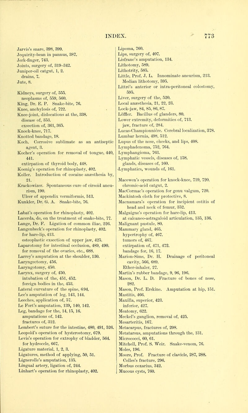 Jarvis's snare, 398, 399. Jequirity-bean in pannus, 387. Jerk-flnger, 743. Joints, surgery of, 319-343. Juniper-oil catgut, 1, 2. drains, 7. Jute, 8. Kidneys, surgery of, 555. neoplasms of, 559, 560. King, Dr. E. P. Snake-bite, 76. Knee, anchylosis of, 732. Knee-joint, dislocations at the, 338. disease of, 353. exsection of, 361, 365. Knock-knee, 717. Knotted bandage, 18. Koch. Corrosive sublimate as an antiseptic agent, 3. Kocher's operation for removal of tongue, 440, 441. extirpation of thyroid body, 448. Koenig's operation for rhinoplasty, 402. Koller. Introduction of cocaine anassthesia by, 31. Krackowizer. Spontaneous cure of cirsoid aneu- rism, 190. Ulcer of appendix vermiformis. 513. Kunkler, Dr. ii. A. Snake-bite, 76. Labat's operation for rhinoplasty, 402. Lacerda, de, on the treatment of snake-bite, 77. Lange, Dr. F. Ligation of common iliac, 226. Langenbeck's operation for rhinoplasty, 403. for hare-lip, 413. osteoplastic exsection of upper jaw, 425. Laparotomy for intestinal occlusion, 489, 490. for removal of the ovaries, etc., 688. Larrey's amputation at the shoulder, 130. Laryngectomy, 456. Laryngotomy, 450. Larynx, surgery of, 450. intubation of the, 451, 453. foreign bodies in the, 453. Lateral curvature of the spine, 694. Lee's amputation of leg, 143, 144. Leeches, application of, 57. Le Fort's amputation, 139, 140, 142. Leg, bandage for the, 14,15, 16. amputations of, 142. fractures of, 313. Lembert's suture for the intestine, 480, 491, 526. Leopold's operation of hysterostomy, 679. Levis's operation for extrophy of bladder, 564. for hydrocele, 667. Ligature material. 1, 2, 3. Ligatures, method of applying, 50, 51. Lignerolle's amputation, 135. Lingual artery, ligation of, 344. Linhart's operation for rhinoplasty, 403. Lipoma, 760. Lips, surgery of, 407. Lisfranc's amputation, 134. Lithotomy, 589. Lithotrity, 585. Little, Prof. J. L. Innominate aneurism, 213. Median lithotomy, 595. Littre's anterior or intra-peritoneal colostomy, 595. Liver, surgery of the, 520. Local anaesthesia, 21, 23, 33. Lock-jaw, 84, 85, 86, 87. Loffler. Bacillus of glanders, 80. Lower extremity, deformities of, 713. jaw, fracture of, 384. Lucas-Championniere. Cerebral localization, 378. Lumbar hernia, 498. 513. Lupus of the nose, cheeks, and lips, 408. Lymphadenoma, 753, 764. Lymphangioma, 763. Lymphatic vessels, diseases of, 158. glands, diseases of, 160. •Lymphatics, wounds of, 161. Macewen's operation for knock-knee, 719, 720. chromic-acid catgut, 2. MacCormac's operation for genu valgum, 720. Mackintosh cloth for protective, 8. Macnamara's operation for incipient ostitis of head and neck of femur, 352. Malgaigne's operation for hare-lip, 413. at calcaneo-astragaloid articulation, 135, 136. Malignant pustule, 80. Mammary gland, 465. hypertrophy of, 467. tumors of, 467. extirpation of, 471, 473. bandage for, 16, 17. Marion-Sims, Dr. H. Drainage of peritoneal cavity, 566, 689. Ether-inhaler, 37. Martin's rubber bandage, 9, 96, 196. Mason, Dr. L. D. Fracture of bones of nose, 383. Mason, Prof. Erskine. Amputation at hip, 151. Mastitis, 466. Maxilla, sni3erior, 433. inferior, 437. Meatomy, 633. Meckel's ganglion, removal of, 435. Mesarteritis, 167. Metacarpus, fractures of, 398. Metatarsus, amputations through the. 131. Micrococci, 60, 61. Mitchell, Prof. S. Weir. Snake-venom, 76. Moles, 196. Moore, Prof. Fracture of clavicle, 387, 388. Colles's fracture, 396. Morbus eoxarius, 342. Mucous cysts, 760.