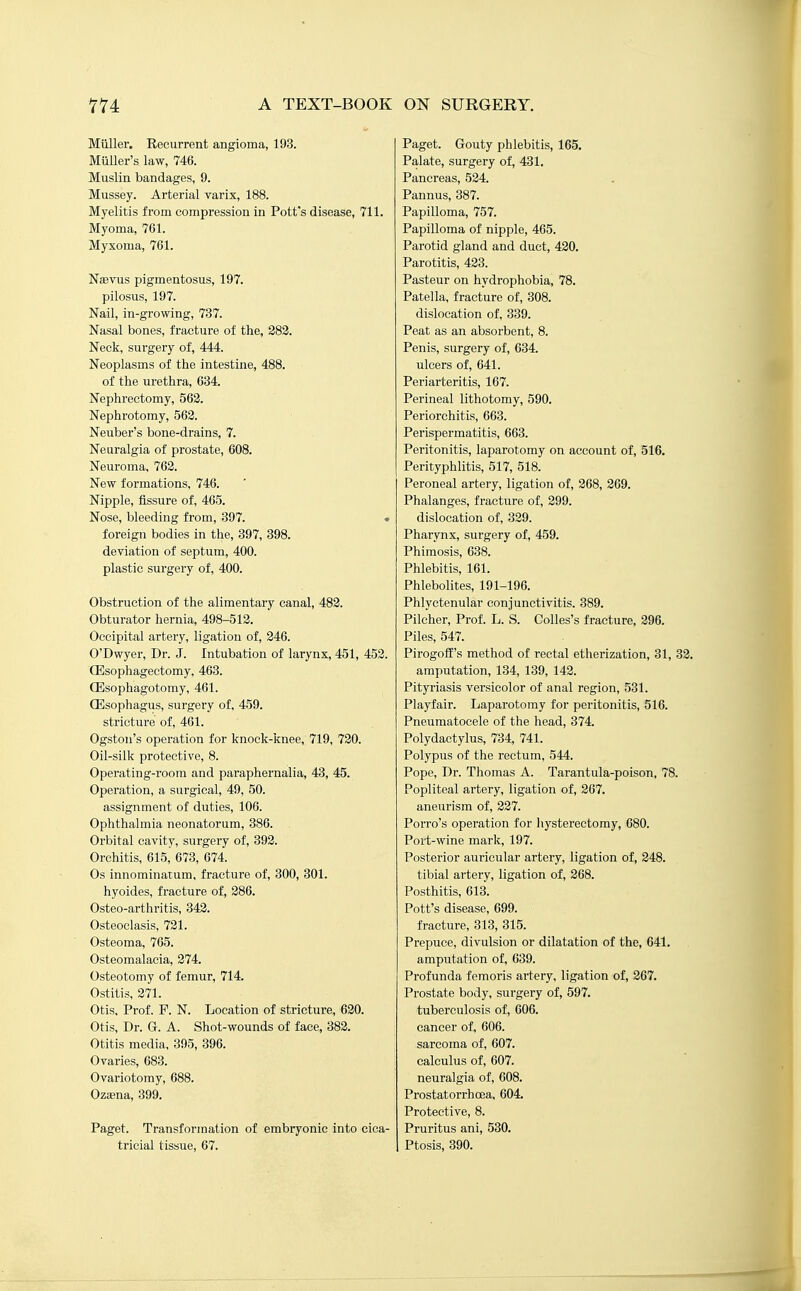 Miiller. Recurrent angioma, 193. Miiller's law, 746. Muslin bandages, 9. Mussey. Arterial varix, 188. Myelitis from compression in Pott's disease, 711. Myoma, 761. Myxoma, 761. Naerus pigmentosus, 197. pilosus, 197. Nail, in-growing, 737. Nasal bones, fracture of the, 383. Neck, surgery of, 444. Neoplasms of the intestine, 488. of the urethra, 634, Nephrectomy, 568. Nephrotomy, 563. Neuber's bone-drains, 7. Neuralgia of prostate, 608. Neuroma, 762. New formations, 746. Nipple, fissure of, 465. Nose, bleeding from, 397. ♦ foreign bodies in the, 397, 398. deviation of septum, 400. plastic surgery of, 400. Obstruction of the alimentary canal, 483. Obturator hernia, 498-513. Occipital artery, ligation of, 246. O'Dwyer, Dr. J. Intubation of larynx, 451, 453. CEsophagectomy, 463. CEsophagotomy, 461. CEsophagus, surgery of, 459. stricture of, 461. Ogston's operation for knock-knee, 719, 730. Oil-silk protective, 8. Operating-room and paraphernalia, 43, 45. Operation, a surgical, 49, 50. assignment of duties, 106. Ophthalmia neonatorum, 386. . Orbital cavity, surgery of, 393. Orchitis, 615, 673, 674. Os innominatum, fracture of, 300, 301. hyoides, fracture of, 386. Osteo-arthritis, 343. Osteoclasis, 721. Osteoma, 765. Osteomalacia, 374. Osteotomy of femur, 714. Ostitis, 371. Otis, Prof. P. N. Location of stricture, 630. Otis, Dr. G. A. Shot-wounds of face, 383. Otitis media, 395, 396. Ovaries, 683. Ovariotomy, 688. Oziena, 399. Paget. Transformation of embryonic into cica- tricial tissue, 67. Paget. Gouty phlebitis, 165. Palate, surgery of, 431. Pancreas, 524. Pannus, 387. Papilloma, 757. Papilloma of nipple, 465. Parotid gland and duct, 420. Parotitis, 433. Pasteur on hydrophobia, 78. Patella, fracture of, 308. dislocation of, 339. Peat as an absorbent, 8. Penis, surgery of, 634. ulcers of, 641. Periarteritis, 167. Perineal lithotomy, 590. Periorchitis, 663. Perispermatitis, 663. Peritonitis, laparotomy on account of, 516. Perityphlitis, 517, 518. Peroneal artery, ligation of, 268, 269. Phalanges, fracture of, 399. dislocation of, 329. Pharynx, surgery of, 459. Phimosis, 638. Phlebitis, 161. Phlebolites, 191-196. Phlyctenular conjunctivitis. 389. Pilcher, Prof. L. S. CoUes's fracture, 296. Piles, 547. PirogofE's method of rectal etherization, 31, 32. amputation, 134, 139, 143. Pityriasis versicolor of anal region, 531. Playfair. Laparotomy for peritonitis, 516. Pneumatocele of the head, 374. Polydactylus, 734, 741. Polypus of the rectum, 544. Pope, Dr. Thomas A. Tarantula-poison, 78. Popliteal artery, ligation of, 267. aneurism of, 237. Porro's operation for hysterectomy, 680. Port-wine mark, 197. Posterior auricular artery, ligation of, 348. tibial artery, ligation of, 368. Posthitis, 613. Pott's disease, 699. fracture, 313, 315. Prepuce, divulsion or dilatation of the, 641. amputation of, 639. Profunda femoris artery, ligation of, 267. Prostate body, surgery of, 597. tuberculosis of, 606. cancer of, 606. sarcoma of, 607. calculus of, 607. neuralgia of, 608. Prostatorrhcea, 604. Protective, 8. Pruritus ani, 530. Ptosis, 390.