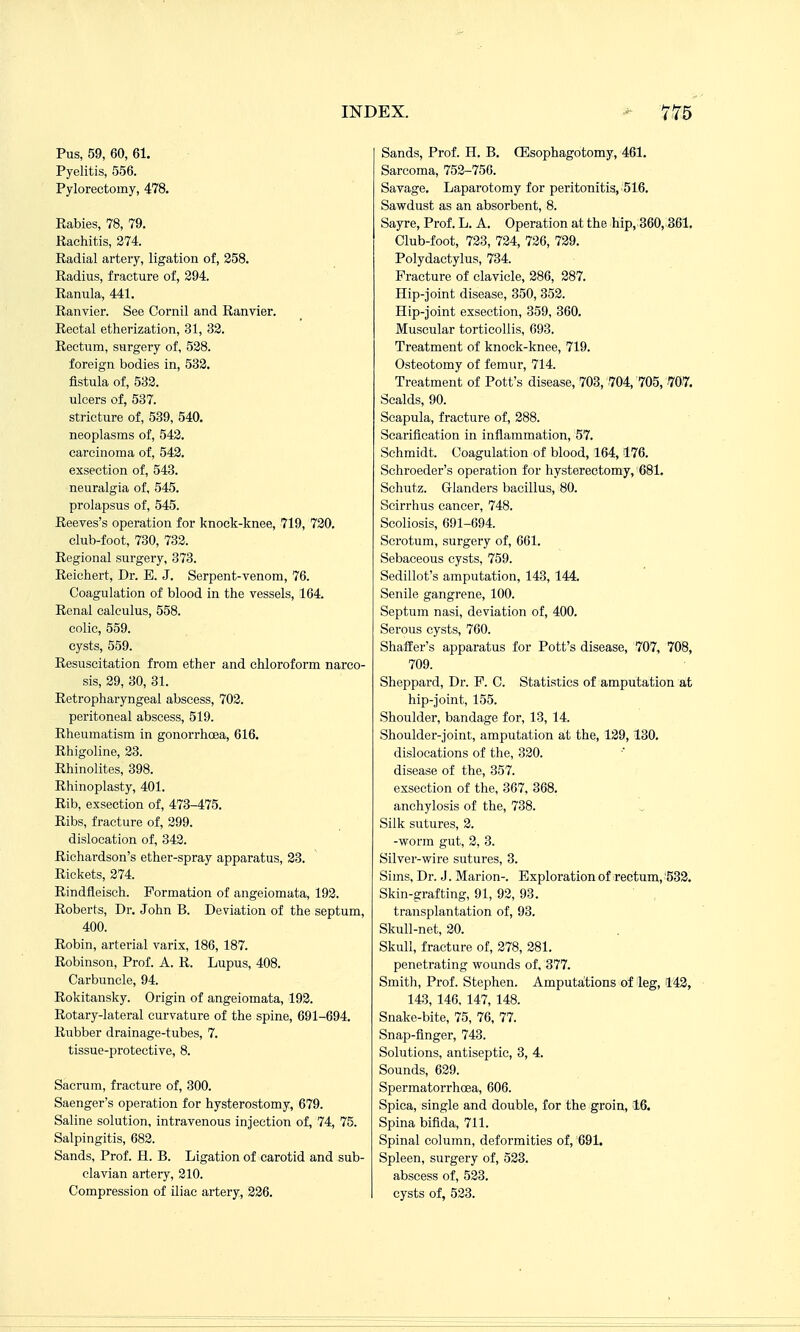 Pus, 59, 60, 61. Pyelitis, 556. Pylorectomy, 478. Rabies, 78, 79. Rachitis, 374. Radial artery, ligation of, 358. Radius, fracture of, 394. Ranula, 441. Ranvier. See Cornil and Ranvier. Rectal etherization, 31, 32. Rectum, surgery of, 538. foreign bodies in, 533. fistula of, 533. ulcers of, 537. stricture of, 539, 540. neoplasms of, 542. carcinoma of, 543. exsection of, 548. neuralgia of, 545. prolapsus of, 545. Reeves's operation for knock-knee, 719, 730. club-foot, 730, 733. Regional surgery, 373. Reiehert, Dr. E. J. Serpent-venom, 76. Coagulation of blood in the vessels, 164. Renal calculus, 558. colic, 559. cysts, 559. Resuscitation from ether and chloroform narco- sis, 39, 30, 31. Retropharyngeal abscess, 702. peritoneal abscess, 519. Rheumatism in gonorrhoea, 616. Rhigoline, 33. Rhinolites, 398. Rhinoplasty, 401. Rib, exsection of, 473-475. Ribs, fracture of, 399. dislocation of, 343. Richai-dson's ether-spray apparatus, 23. Rickets, 274. Rindfleiseh. Formation of angeiomata, 192. Roberts, Dr. John B. Deviation of the septum, 400. Robin, arterial varix, 186, 187. Robinson, Prof. A. R. Lupus, 408. Carbuncle, 94. Rokitansky. Origin of angeiomata, 193. Rotary-lateral curvature of the spine, 691-694. Rubber drainage-tubes, 7. tissue-protective, 8. Sacrum, fracture of, 300. Saenger's operation for hysterostomy, 679. Saline solution, intravenous injection of, 74, 75. Salpingitis, 682. Sands, Prof. H. B. Ligation of carotid and sub- clavian artery, 210. Compression of iliac artery, 236. Sands, Prof. H. B. CEsophagotomy, 461. Sarcoma, 753-756. Savage. Laparotomy for peritonitis, 516. Sawdust as an absorbent, 8. Sayre, Prof. L. A. Operation at the hip, 360,3.61, Club-foot, 733, 724, 726, 729. Polydactylus, 734. Fracture of clavicle, 286, 387. Hip-Joint disease, 350, 353. Hip-joint exsection, 359, 360. Muscular torticollis, 093. Treatment of knock-knee, 719. Osteotomy of femur, 714. Treatment of Pott's disease, 703, .704, 705, W. Scalds, 90. Scapula, fracture of, 388. Scarification in inflammation, 57. Schmidt. Coagulation of blood, 164,176. Sehroeder's operation for hysterectomy, 681. Schutz. Glanders bacillus, 80. Scirrhus cancer, 748. Scoliosis, 691-694. Scrotum, surgery of, 661. Sebaceous cysts, 759. Sedillot's amputation, 143, 144. Senile gangrene, 100. Septum nasi, deviation of, 400. Serous cysts, 760. Shaffer's apparatus for Pott's disease, 707, 708, 709. Sheppard, Dr. F. C. Statistics of amputation at hip-joint, 155. Shoulder, bandage for, 13, 14. Shoulder-joint, amputation at the, 139,130. dislocations of the, 330. disease of the, 357. exsection of the, 367, 368. anchylosis of the, 738. Silk sutures, 3. -worm gut, 3, 3. Silver-wire sutures, 3. Sims, Dr. J. Marion-. Exploration of rectum, '533. Skin-grafting, 91, 93, 93. transplantation of, 93. Skull-net, 20. Skull, fracture of, 278, 381. penetrating wounds of, 377. Smith, Prof. Stephen. Amputations of leg, 142, 143, 146. 147, 148. Snake-bite, 75, 76, 77. Snap-finger, 743. Solutions, antiseptic, 3, 4. Sounds, 629. Spermatorrhoea, 606. Spica, single and double, for the groin, 16. Spina bifida, 711. Spinal column, deformities of, 691. Spleen, surgery of, 523. abscess of, 533. cysts of, 523.