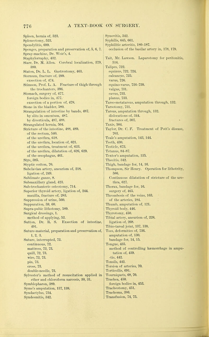 Spleen, hernia of, 523. Splenectomy, 523. Spondylitis, 699. Sponges, preparation and preservation of, 5, 6, 7. Spray-machine, Dr. Weir's, 4. Staphylorraphy, 432. Starr, Dr. M. Allen. Cerebral localization, 379, 380. Staton, Dr. L. L. Gastrostomy, 463. Sternum, fracture of, 299. exsection of, 474. Stimson, Prof. L. A. Fracture of thigh through the trochanters, 306. Stomach, surgery of, 477. foreign bodies in, 477.' exsection of a portion of, 478. Stone in the bladder, 580. Strangulation of intestine by bands, 487. by slits in omentum, 487. by diverticula, 487, 488. Strangulated hernia, 504. Stricture of the intestine, 488, 489. of the rectum, 540. of the urethra, 618. of the urethra, location of, 621. of the urethra, treatment of, 623. of the urethra, dilatation of, 626, 629. of the oesophagus, 461. „Stye,'38,5. Styptic cotton, 70. Subclavian artery, aneurism of, 218. ligation of, 249. Sublimate gauze, 8. Submaxillary gland. 423. Sub-trochanteric osteotomy, 714. Superior thyroid artery, ligation of, 244. maxilla, fracture of, 283. Suppression of urine, 560. Suppuration. 59, 60. Supra-pubic lithotomy, 589. Surgical dressings, 1. method of applying, 53. Sutton, Dr. R. S. Exsection of intestine, 491. Suture-material, preparation and preservation of, 1, 2, 3. Suture, interrupted, 72. contitiuous, 72. mattress, 72, 73. quill, 72, 73. wire, 72, 73. pin, 73. cross, 78. double-needle, 73. Sylvester's method of resuscitation applied in ether and chloroform narcosis, 30, 31. Symblepharon, 389. Syme's amputation, 137,138. Syndactylus, 734. Syndesmitis, 342. Synovitis, 342. Syphilis, 645, 661. Syphilitic arteritis, 180-187. occlusion of the basilar artery in, 178, 179. Tait, Mr. Lawson. Laparotomy for peritonitis, 516. Talipes, 722. equinus, 722. 724. calcaneus, 725. varus, 726. equino-varus, 726-730. valgus, 731. cavus, 733. planus, 733. Tarso-metatarsus, amputation through, 132. Tarsotomy, 731. Tarsus, amputation through, 132. dislocations of, 344. fractures of, 307. Taxis, 504. Taylor, Dr. C. F. Treatment of Pott's disease, 703. Teale's amputation, 143, 144. Teeth, 430. Testicle, 673. Tetanus, 84-87. Textor's amputation, 135. Thecitis. 342. Thigh, bandage for, 14, 16. Thompson, Sir Henry. Operation for lithotrity, 586. Continuous dilatation of stricture of the ure- thra, 627. Thorax, bandage for, 16. surgeiy of, 465. Thrombosis of the veins, 163. of the arteries, 184. Thumb, amputation of, 121. Thyroid body, 446. Thyrotomy, 450. Tibial artery, aneurism of, 228. ligation of, 268. Tibio-tarsal Joint, 137, 138. Toes, deformities of, 736. amputation of, 130. bandage for, 14, 15. Tongue, 435. method of controlling haemorrhage in ampu- tation of, 439. -tie, 442. Tonsils, 442. Torsion of arteries, 70. Torticollis, 691. Tourniquets, 68, 70. Trachea, 450. foreign bodies in, 453. Tracheotomy, 451. Trachoma, 386. Transfusion, 74, 75.
