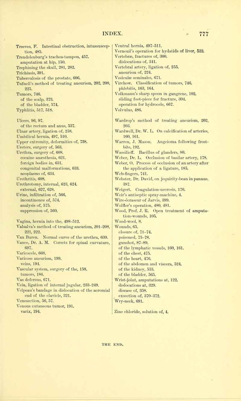 Treeves, F. Intestinal obstruction, intussuscep- tion, 485. Trendelenburg's trachea-tampon, 457. amputation at hip, 150. Trephining the skull, 281, 282. Trichiasis, 391. Tuberculosis of the prostate, 60C. Tufnell's method of treating aneurism, 203, 208, 225. Tumors, 746. of the scalp, 373. of the bladder, 574. Typhlitis, 517, 518. Ulcers, 96, 97. of the rectum and anus, 537. Ulnar artery, ligation of, 258. Umbilical hernia, 497, 510. Upper extremity, deformities of, 738. Ureters, surgery of, 563. Urethra, surgery of, 608. cocaine ana3sthesia, 621. foreign bodies in, 631. congenital malformations, 633. neoplasms of, 634. Ui-ethritis, 608. Urethrotomy, internal, 623, 624. external, 627, 628. Urine, infiltration of, 566. incontinence of, 574. analysis of, 575. suppression of, 560. Vagina, hernia into the, 498-512. Valsalva's method of treating aneurism, 201-208, 221, 222. Van Buren. Normal curve of the urethra, 630. Vance, Dr. A. M. Corsets for spinal curvature, 697. Varicocele, 668. Varicose aneurism, 199. veins, 194. Vascular system, surgery of the, 158. tumors, 186. Vas deferens, 671. ' Vein, ligation of internal jugular, 233-249. Velpeau's bandage in dislocation of the acromial end of the clavicle, 321. Venesection, 56, 57. Venous cutaneous tumor, 191. varix, 194. Ventral hernia, 497-511. Verneuil's operation for hydatids of liver, 533. Vertebrae, fractures of, 300. dislocations of, 341. Vertebral artery, ligation of, 255. aneurism of, 224. Vesicular seminales, 671. Virchow. Classification of tumors, 746. phlebitis, 163, 164. Volkmann's sharp spoon in gangrene, 102. sliding foot-piece for fracture, 304. operation for hydrocele, 667. Volvulus, 486. Wardrop's method of treating aneurism, 202, 203. Wardwell, Dr. W. L. On calcification of arteries, 160, 161. Warren, J. Mason. Angeioma following frost- bite, 192. Wassilieff. Bacillus of glanders, 80. Weber, Dr. L. Occlusion of basilar artery, 178. Weber, 0. Process of occlusion of an artery after the application of a ligature, 185. Web-fingers, 741. Webster, Dr. David, on jequirity-bean in pannus, 387. Weigert. Coagulation-necrosis, 176. Weir's antiseptic spray-machine, 4. Wire-ecraseur of Jarvis, 399. Wolfler's operation, 480, 481. Wood, Prof. J. R. Open treatment of amputa- tion-wounds, 105. Wood-wool, 8. Wounds, 65. closure of, 71-74. poisoned, 75-78. gunshot, 87-89. of the lymphatic vessels. 160, 161. of the chest, 475. of the heart, 476. of the abdomen and viscera, 524. of the kidney, 555. of the bladder, 565. Wrist-Joint, amputations at, 123. dislocations at, 329. disease of, 358. exsection of, 370-372. Wry-neck, 691. Zinc chloride, solution of, 4. THE END.
