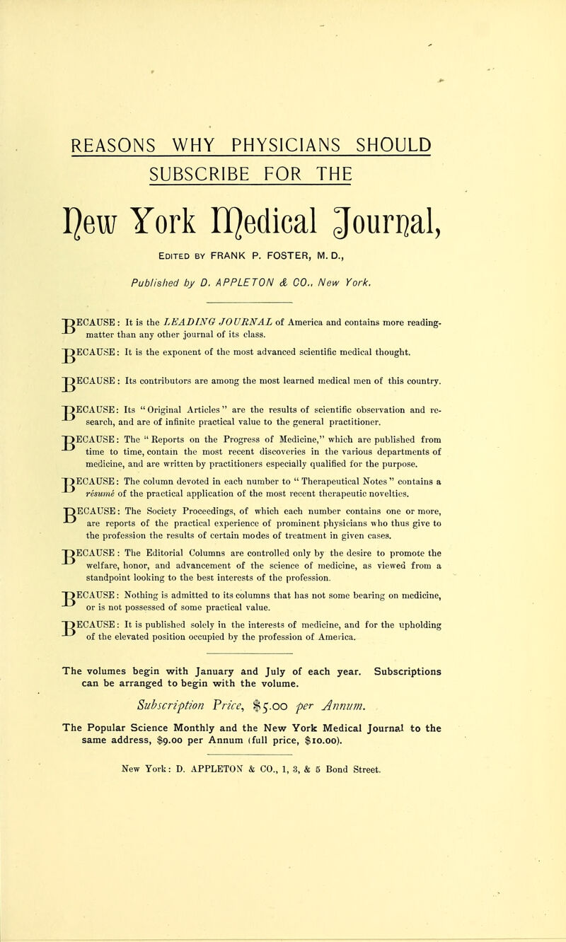 REASONS WHY PHYSICIANS SHOULD SUBSCRIBE FOR THE I]ew York LQedical Jouri]al, Edited by FRANK P. FOSTER, M. D., Published by D. APPLET ON d CO., New York. TDECAUSE : It is the LEADING JOURNAL of America and contains more reading, matter than any other journal of its class. gECAUSE: It is the exponent of the most advanced scientific medical thought. J^ECAUSE : Its contributors are among the most learned medical men of this country. DECAUSE: Its Original Articles are the results of scientific observation and rc- search, and are of infinite practical value to the general practitioner. DECAUSE: The Reports on the Progress of Medicine, which arc published from time to time, contain the most recent discoveries in the various departments of medicine, and are written by practitioners especially qualified for the purpose. T)ECAUSE: The column devoted in each number to  Therapeutical Notes  contains a resume of the practical application of the most recent therapeutic novelties. DECAUSE: The Society Proceedings, of which each number contains one or more, are reports of the practical experience of prominent physicians who thus give to the profession the results of certain modes of treatment in given cases. DECAUSE : The Editorial Columns are controlled only by the desire to promote the welfare, honor, and advancement of the science of medicine, as viewed from a standpoint looking to the best interests of the profession. DECAUSE: Nothing is admitted to its columns that has not some bearing on medicine, or is not possessed of some practical value. DECAUSE: It is published solely in the interests of medicine, and for the upholding of the elevated position occupied by the profession of America. The volumes begin with January and July of each year. Subscriptions can be arranged to begin with the volume. Subscription Price, ^^.oo per Anmim. The Popular Science Monthly and the New York Medical Journal to the same address, $9.00 per Annum (full price, $10.00).