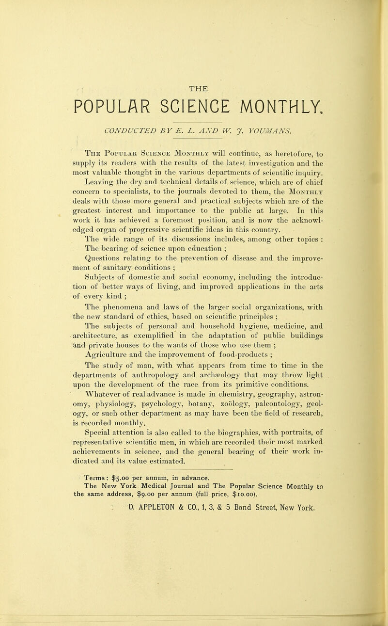 THE POPULAR SCIENCE MONTHLY. CONDUCTED BY E. L. AXD W. J. YOUMANS. The Popular Science Monthly will continue, as heretofore, to supply its readers with the results of the latest investigation and the most valuable thought in the various departments of scientific inquiry. Leaving the dry and technical details of science, which are of chief concern to specialists, to the journals devoted to them, the Monthly deals with those more general and practical subjects which are of the greatest interest and importance to the public at large. In this work it has achieved a foremost position, and is now the acknowl- edged organ of progressive scientific ideas in this country. The wide range of its discussions includes, among other topics : The bearing of science upon education ; Questions relating to the prevention of disease and the improve- ment of sanitary conditions ; Subjects of domestic and social economy, including the introduc- tion of better ways of living, and improved applications in the arts of every kind ; The phenomena and laws of the larger social organizations, with the new standard of ethics, based on scientific principles ; The subjects of personal and household hygiene, medicine, and architecture, as exemplified in the adaptation of public buildings and private houses to the wants of those who use them ; Agriculture and the improvement of food-products ; The study of man, with what appears from time to time in the departments of anthropology and archaeology that may throw light upon the development of the race from its primitive conditions. Whatever of real advance is made in chemistry, geography, astron- omy, physiology, psychology, botany, zoology, paleontology, geol- ogy, or such other department as may have been the field of research, is recorded monthly. Special attention is also called to the biographies, with portraits, of representative scientific men, in which are recorded their most marked achievements in science, and the general bearing of their work in- dicated and its value estimated. Terms: $5.00 per annum, in advance. The New York Medical Journal and The Popular Science Monthly to the same address, $9.00 per annum (full price, $10.00).