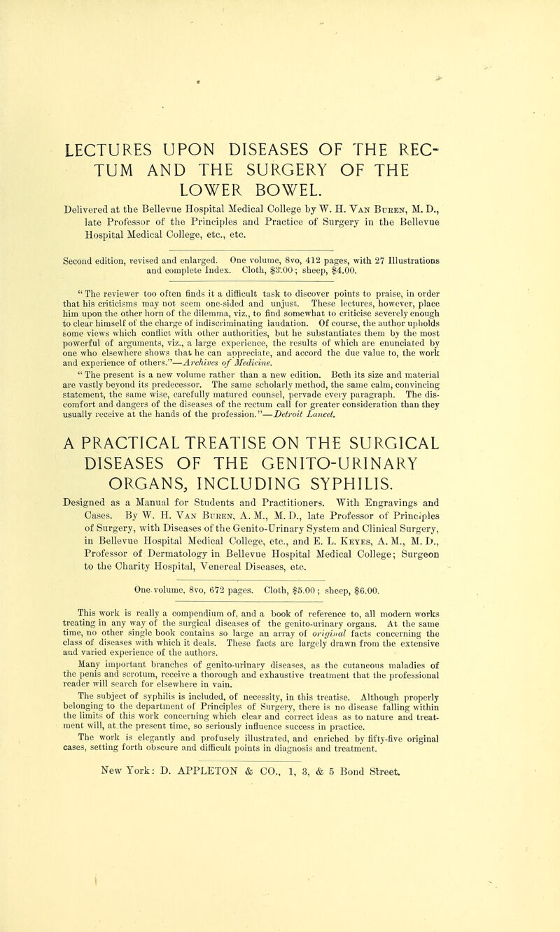 « LECTURES UPON DISEASES OF THE REC- TUM AND THE SURGERY OF THE LOWER BOWEL Delivered at the Bellevue Hospital Medical College by W. H. Van Bueen, M. D., late Professor of the Principles and Practice of Surgei-y in the Bellevue Hospital Medical College, etc., etc. Second edition, revised and enlarged. One volume, 8vo, 412 pages, with 27 Illustrations and complete Index. Cloth, $3'.00 ; sheep, $4.00.  The reviewer too often finds it a difficult task to discover points to praise, in order that his criticisms may not seem one-sided and unjust. These lectures, however, place him upon the other horn of the dilemma, viz., to find somewhat to criticise severely enough to clear himself of the charge of indiscriminating laudation. Of course, the author upholds some views which confiiot with other authorities, but he substantiates them by the most powerful of arguments, viz., a large experience, the results of which are enunciated by one vfho elsewliere shows that he can appreciate, and accord the due value to, the work and experience of others.—Archives of Medicine.  The present is a new volume rather than a new edition. Both its size and material are vastly beyond its predecessor. The same scholarly method, the same calm, convincing statement, the same wise, carefully matured counsel, pervade every paragraph. The dis- comfort and dangers of the diseases of the rectum call for greater consideration than they usually receive at the hands of the profession.—Detroit Lancet. A PRACTICAL TREATISE ON THE SURGICAL DISEASES OF THE GENITO-URINARY ORGANS, INCLUDING SYPHILIS. Designed as a Manual for Students and Practitioners. With Engravings and Cases. By W. H. Van Bueen, A. M., M. D., late Professor of Principles of Surgery, with Diseases of the Genito-Urinary System and Clinical Surgery, in Bellevue Hospital Medical College, etc., and E. L. Ketes, A. M., M. D., Professor of Dermatology in Bellevue Hospital Medical College; Surgeon to the Charity Hospital, Venereal Diseases, etc. One. volume, 8vo, 672 pages. Cloth, $5.00 ; sheep, $6.00. This work is really a compendium of, and a book of reference to, all modern works treating in any way of the surgical diseases of the genifo-urinary organs. At the same time, no other single book contains so large an array of original facts concerning the class of diseases with which it deals. These facts are largely drawn from the extensive and varied experience of the authors. Many important branches of genito-urinary diseases, as the cutaneous maladies of the penis and scrotum, receive a thorough and exhaustive treatment that the professional reader will search for elsewhere in vain. The subject of syphilis is included, of necessity, in this treatise. Although properly belonging to the department of Principles of Surgery, there is no disease falling within the limits of this work concerning which clear and correct ideas as to nature and treat- ment will, at the present time, so seriously influence success in practice. The work is elegantly and profusely illustrated, and enriched by fifty-five original cases, setting forth obscure and difficult points in diagnosis and treatment.