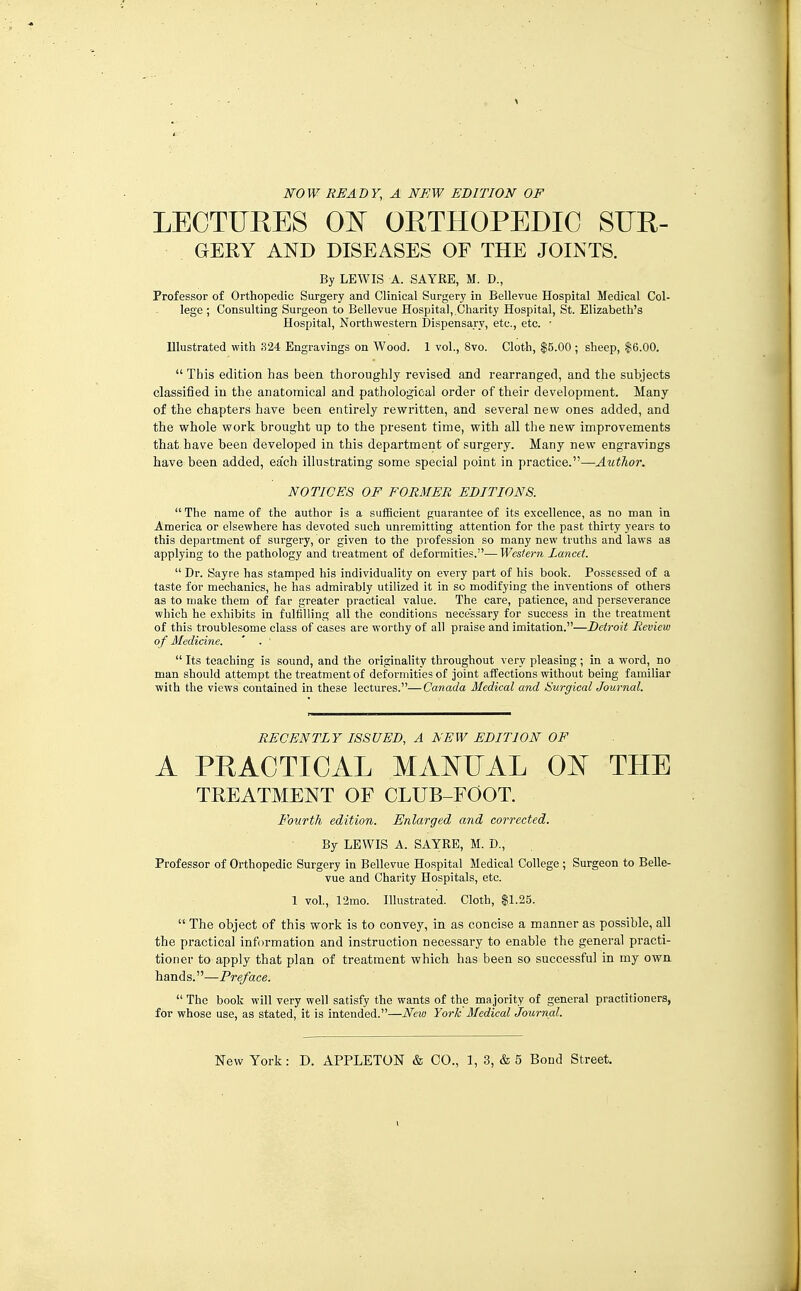 ]SrOW READY, A NEW EDITION OF LECTURES OlSr ORTHOPEDIC SUR- GERY AND DISEASES OF THE JOINTS. By LEWIS A. SAYRE, M. D., Professor of Orthopedic Surgery and Clinical Surgery in Bellevue Hospital Medical Col- lege ; Consulting Surgeon to Bellevue Hospital,.Charity Hospital, St. Elizabeth's Hospital, Northwestern Dispensary, etc., etc. ■ Illustrated with 324 Engravings on Wood. 1 vol., 8vo. Clotli, $5.00 ; sheep, $6.00.  This edition has beea thoroughly revised and rearranged, and the subjects classified in the anatomical and pathological order of their development. Many of the chapters have been entirely rewritten, and several new ones added, and the whole work brought up to the present time, with all the new improvements that have been developed in this department of surgery. Many new engravings have been added, ea'ch illustrating some special point in practice.—Author. NOTICES OF FORMER EDITIONS.  The name of the author is a sufficient guarantee of its excellence, as no man in America or elsewhere has devoted such unremitting attention for the past thirty years to this department of surgery, or given to the profession so many new truths and laws as applying to the pathology and treatment of deformities.— Western Lancet.  Dr. Sayre has stamped his individuality on every part of his book. Possessed of a taste for mechanics, he has admirably utilized it in so modifying the inventions of others as to make them of far greater practical value. The care, patience, and perseverance which he exhibits in fulfilling all the conditions necessary for success in the treatment of this troublesome class of cases are worthy of all praise and imitation.—Detroit Review o f Medicine. ' . '  Its teaching is sound, and the originality throughout very pleasing; in a word, no man should attempt the treatment of deformities of joint affections without being familiar with the views contained in these lectures.—Canada Medical and Surgical Journal. RECENTLY ISSUED, A NEW EDITION OF A PRACTICAL MAI^UAL 0^^ THE TREATMENT OF CLUB-FOOT. Fourth edition. Enlarged and corrected. By LEWIS A. SAYRE, M. D., Professor of Orthopedic Surgery in Bellevue Hospital Medical College ; Surgeon to Belle- vue and Chanty Hospitals, etc. 1 vol., 12mo. Illustrated. Cloth, $1.25.  The object of this work is to convey, in as concise a manner as possible, all the practical information and instruction necessary to enable the general practi- tioner to apply that plan of treatment which has been so successful in my own hands.—Preface.  The book will very well satisfy the wants of the majority of general practitioners, for whose use, as stated, it is intended.—New York Medical Journal.