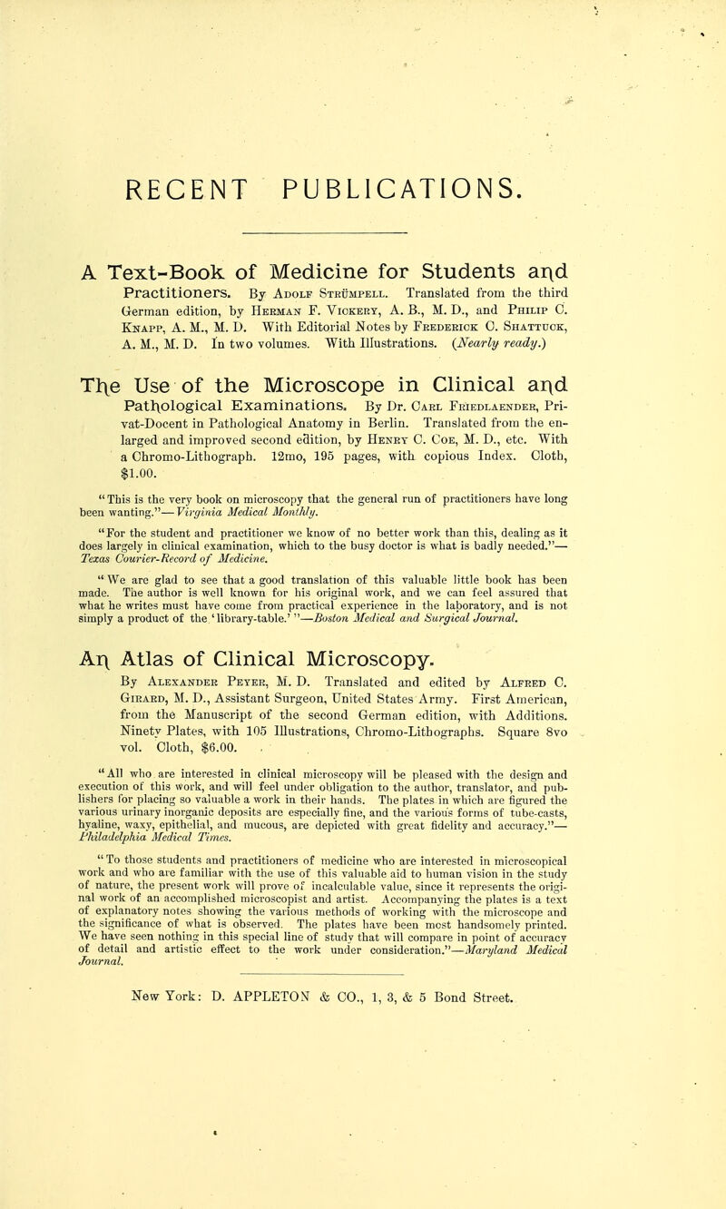 A Text-Book of Medicine for Students a^d Practitioners. By Adolf Strumpell. Translated from the third German edition, by Heeman F. Viokery, A. B., M. D., and Philip 0. Knapp, a. M., M. D. With Editorial Notes by Fekdeeiok C. Shattuok, A. M., M. D. In two volumes. With Illustrations. {Nearly ready.) Tl\e Use of the Microscope in Clinical ar\d Pat]:\ological Examinations. By Dr. Gael Friedlaendee, Pri- vat-Docent in Pathological Anatomy in Berlin. Translated from the en- larged and improved second edition, by Henet C. Coe, M. D., etc. With a Chromo-Lithograph. 12mo, 195 pages, with copious Index. Cloth, $1.00.  This is the very book on microscopy that the general run of practitioners have long been wanting.—Virginia Medical Monthly. For the student and practitioner we know of no better work than this, dealing as it does largely in clinical examination, which to the busy doctor is what is badly needed.— Texas Courier-Record of Medicine,  We are glad to see that a good translation of this valuable little book has been made. The author is well known for his original work, and we can feel assured that what he writes must have come from practical experience in the laboratory, and is not simply a product of the 'library-table.' —Boston Medical and Surgical Journal. Ar( Atlas of Clinical Microscopy. By Alexander Peyee, M. D. Translated and edited by Alfred C. GiRARD, M. D., Assistant Surgeon, United States Army. First American, from the Manuscript of the second German edition, with Additions. Ninety Plates, with 105 Illustrations, Chromo-Lithographs. Square 8vo vol. Cloth, $6.00. , .  All who are interested in clinical microscopy will be pleased with the design and execution of this work, and will feel under obligation to the author, translator, and pub- lishers for placing so valuable a work in their hands. The plates in which are figured the various urinary inorganic deposits are especially fine, and the various forms of tube-casts, hyaline, waxy, epithelial, and raucous, are depicted with great fidelity and accuracy.— FMladelphia Medical Times. To those students and practitioners of medicine who are interested in microscopical work and who are familiar with the use of this valuable aid to human vision in the study of nature, the present work will prove of incalculable value, since it represents the origi- nal work of an accomplished microscopist and artist. Accompanying the plates is a text of explanatory notes showing the various methods of working with the microscope and the significance of what is observed. The plates have been most handsomely printed. We have seen nothing in this special line of study that will compare in point of accuracy of detail and artistic effect to the work under consideration.—Maryland Medical Journal.