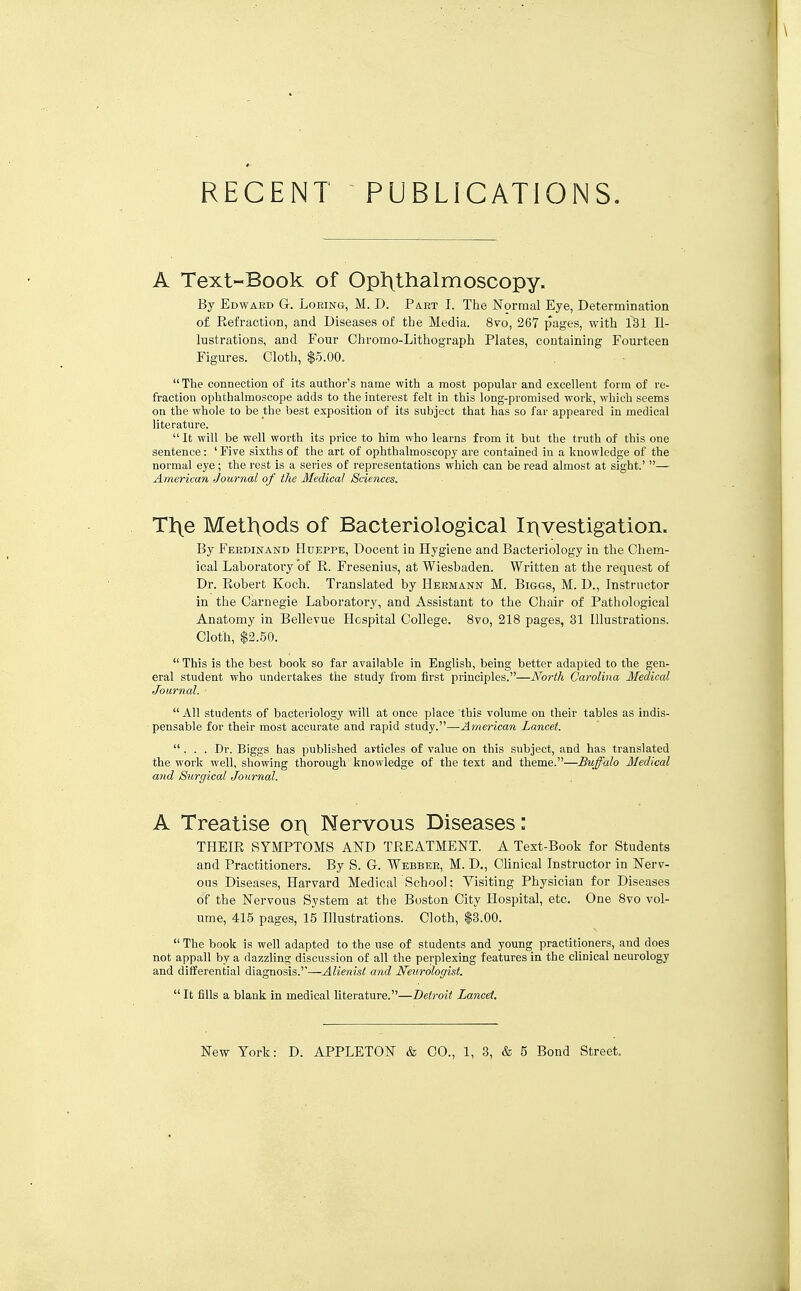 A Text-Book of Opixthalmoscopy. By Edward G. Loeing, M. D. Part I. The Normal Eye, Determination of Refraction, and Diseases of the Media. 8vo, 267 pages, with 131 Il- lustrations, and Four Chromo-Lithograph Plates, containing Fourteen Figures. Cloth, $5.00.  The connection of its author's name with a most popular and excellent form of re- fraction ophthalmoscope adds to the interest felt in this long-promised work, which seems on the whole to be the best exposition of its subject that has so far appeared in medical literature.  It will be well worth its price to him who learns from it but the truth of this one sentence: ' Five sixths of the art of ophthalmoscopy are contained in a knowledge of the normal eye; the rest is a series of representations which can be read almost at sight.' — American Journal of the Medical Sciences. Tl^e Metl^ods of Bacteriological Ii\vestigation. By Ferdinand Htdsppe, Docent in Hygiene and Bacteriology in the Chem- ical Laboratory of E. Fresenius, at Wiesbaden. Written at the request of Dr. Robert Koch. Translated by Hermann M. Biggs, M. D., Instructor in the Carnegie Laboratory, and Assistant to the Chair of Pathological Anatomy in Bellevue Hospital College. 8vo, 218 pages, 31 Illustrations. Cloth, $2.50.  This is the best book so far available in English, being better adapted to the gen- eral student who undertakes the study from first principles.—North Carolina Medical Journal. All students of bacteriology will at once place this volume on their tables as indis- ■ pensable for their most accurate and rapid study.—American Lancet. ... Dr. Biggs has published articles of value on this subject, and has translated the work well, showing thorough knowledge of the text and theme.—Buffalo Medical and Surgical Journal. A Treatise ory Nervous Diseases: THEIR SYMPTOMS ARD TREATMENT. A Text-Book for Students and Practitioners. By S. G-. Webber, M. D., Clinical Instructor in Nerv- ous Diseases, Harvard Medical School: Visiting Physician for Diseases of the Nervous System at the Boston City Hospital, etc. One 8vo vol- ume, 415 pages, 15 Illustrations. Cloth, $3.00.  The book is well adapted to the use of students and young practitioners, and does not appall by a dazzling discussion of all the perplexing features in the clinical neurology and differential diagnosis.''—Alienist and Neurologist.  It fills a blank in medical literature.—Detroit Lancet.